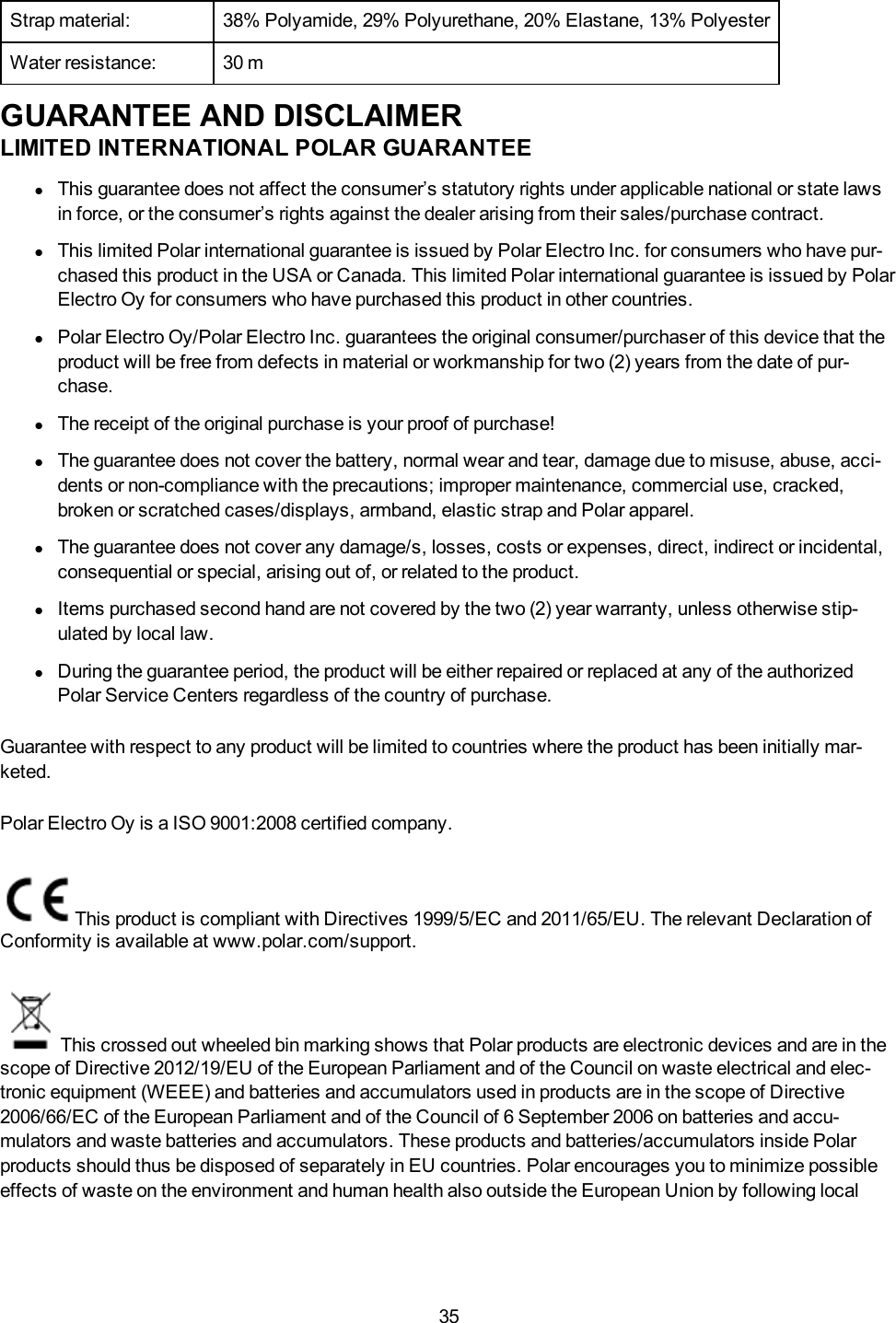 35Strap material: 38% Polyamide, 29% Polyurethane, 20% Elastane, 13% PolyesterWater resistance: 30 mGUARANTEE AND DISCLAIMERLIMITED INTERNATIONAL POLAR GUARANTEElThis guarantee does not affect the consumer&rsquo;s statutory rights under applicable national or state lawsin force, or the consumer&rsquo;s rights against the dealer arising from their sales/purchase contract.lThis limited Polar international guarantee is issued by Polar Electro Inc. for consumers who have pur-chased this product in the USA or Canada. This limited Polar international guarantee is issued by PolarElectro Oy for consumers who have purchased this product in other countries.lPolar Electro Oy/Polar Electro Inc. guarantees the original consumer/purchaser of this device that theproduct will be free from defects in material or workmanship for two (2) years from the date of pur-chase.lThe receipt of the original purchase is your proof of purchase!lThe guarantee does not cover the battery, normal wear and tear, damage due to misuse, abuse, acci-dents or non-compliance with the precautions; improper maintenance, commercial use, cracked,broken or scratched cases/displays, armband, elastic strap and Polar apparel.lThe guarantee does not cover any damage/s, losses, costs or expenses, direct, indirect or incidental,consequential or special, arising out of, or related to the product.lItems purchased second hand are not covered by the two (2) year warranty, unless otherwise stip-ulated by local law.lDuring the guarantee period, the product will be either repaired or replaced at any of the authorizedPolar Service Centers regardless of the country of purchase.Guarantee with respect to any product will be limited to countries where the product has been initially mar-keted.Polar Electro Oy is a ISO 9001:2008 certified company.This product is compliant with Directives 1999/5/EC and 2011/65/EU. The relevant Declaration ofConformity is available at www.polar.com/support.This crossed out wheeled bin marking shows that Polar products are electronic devices and are in thescope of Directive 2012/19/EU of the European Parliament and of the Council on waste electrical and elec-tronic equipment (WEEE) and batteries and accumulators used in products are in the scope of Directive2006/66/EC of the European Parliament and of the Council of 6 September 2006 on batteries and accu-mulators and waste batteries and accumulators. These products and batteries/accumulators inside Polarproducts should thus be disposed of separately in EU countries. Polar encourages you to minimize possibleeffects of waste on the environment and human health also outside the European Union by following local