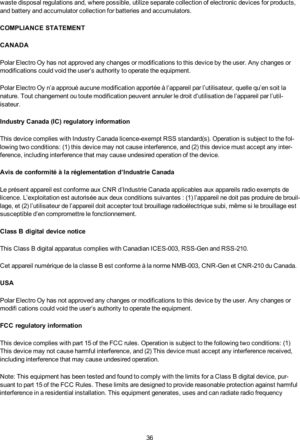 36waste disposal regulations and, where possible, utilize separate collection of electronic devices for products,and battery and accumulator collection for batteries and accumulators.COMPLIANCE STATEMENTCANADAPolar Electro Oy has not approved any changes or modifications to this device by the user. Any changes ormodifications could void the user&rsquo;s authority to operate the equipment.Polar Electro Oy n&rsquo;a approu&eacute; aucune modification apport&eacute;e &agrave; l&rsquo;appareil par l&rsquo;utilisateur, quelle qu&rsquo;en soit lanature. Tout changement ou toute modification peuvent annuler le droit d&rsquo;utilisation de l&rsquo;appareil par l&rsquo;util-isateur.Industry Canada (IC) regulatory informationThis device complies with Industry Canada licence-exempt RSS standard(s). Operation is subject to the fol-lowing two conditions: (1) this device may not cause interference, and (2) this device must accept any inter-ference, including interference that may cause undesired operation of the device.Avis de conformit&eacute; &agrave; la r&eacute;glementation d&rsquo;Industrie CanadaLe pr&eacute;sent appareil est conforme aux CNR d&rsquo;Industrie Canada applicables aux appareils radio exempts delicence. L&rsquo;exploitation est autoris&eacute;e aux deux conditions suivantes : (1) l&rsquo;appareil ne doit pas produire de brouil-lage, et (2) l&rsquo;utilisateur de l&rsquo;appareil doit accepter tout brouillage radio&eacute;lectrique subi, m&ecirc;me si le brouillage estsusceptible d&rsquo;en compromettre le fonctionnement.Class B digital device noticeThis Class B digital apparatus complies with Canadian ICES-003, RSS-Gen and RSS-210.Cet appareil num&eacute;rique de la classe B est conforme &agrave; la norme NMB-003, CNR-Gen et CNR-210 du Canada.USAPolar Electro Oy has not approved any changes or modifications to this device by the user. Any changes ormodifi cations could void the user&rsquo;s authority to operate the equipment.FCC regulatory informationThis device complies with part 15 of the FCC rules. Operation is subject to the following two conditions: (1)This device may not cause harmful interference, and (2) This device must accept any interference received,including interference that may cause undesired operation.Note: This equipment has been tested and found to comply with the limits for a Class B digital device, pur-suant to part 15 of the FCC Rules. These limits are designed to provide reasonable protection against harmfulinterference in a residential installation. This equipment generates, uses and can radiate radio frequency