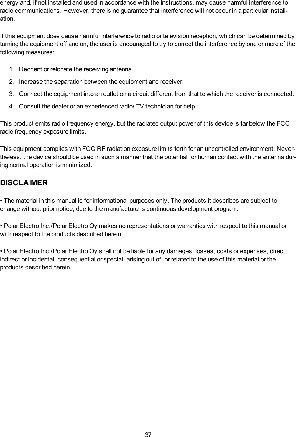 37energy and, if not installed and used in accordance with the instructions, may cause harmful interference toradio communications. However, there is no guarantee that interference will not occur in a particular install-ation.If this equipment does cause harmful interference to radio or television reception, which can be determined byturning the equipment off and on, the user is encouraged to try to correct the interference by one or more of thefollowing measures:1. Reorient or relocate the receiving antenna.2. Increase the separation between the equipment and receiver.3. Connect the equipment into an outlet on a circuit different from that to which the receiver is connected.4. Consult the dealer or an experienced radio/ TV technician for help.This product emits radio frequency energy, but the radiated output power of this device is far below the FCCradio frequency exposure limits.This equipment complies with FCC RF radiation exposure limits forth for an uncontrolled environment. Never-theless, the device should be used in such a manner that the potential for human contact with the antenna dur-ing normal operation is minimized.DISCLAIMER&bull; The material in this manual is for informational purposes only. The products it describes are subject tochange without prior notice, due to the manufacturer&rsquo;s continuous development program.&bull; Polar Electro Inc./Polar Electro Oy makes no representations or warranties with respect to this manual orwith respect to the products described herein.&bull; Polar Electro Inc./Polar Electro Oy shall not be liable for any damages, losses, costs or expenses, direct,indirect or incidental, consequential or special, arising out of, or related to the use of this material or theproducts described herein.