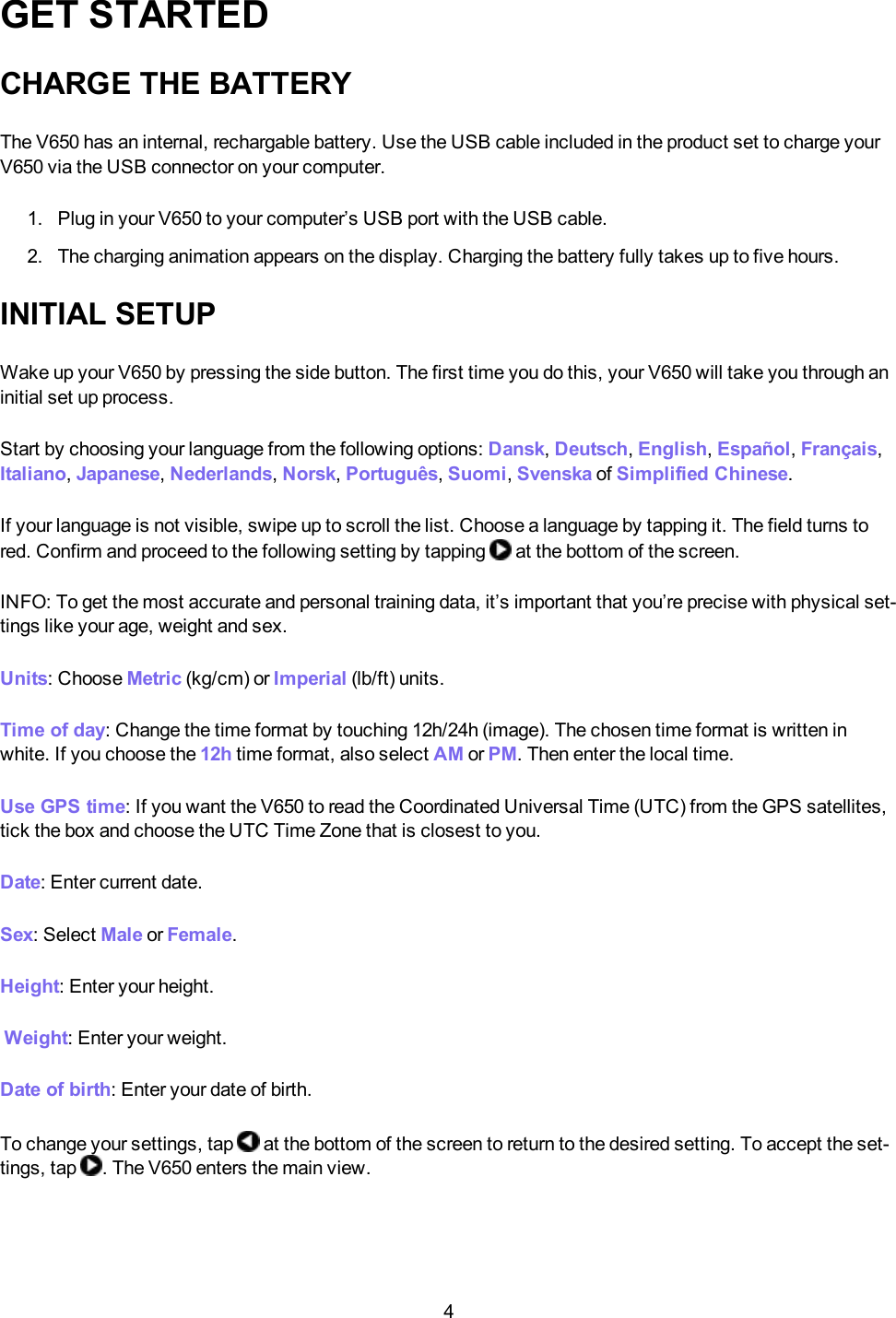 4GET STARTEDCHARGE THE BATTERYThe V650 has an internal, rechargable battery. Use the USB cable included in the product set to charge yourV650 via the USB connector on your computer.1. Plug in your V650 to your computer&rsquo;s USB port with the USB cable.2. The charging animation appears on the display. Charging the battery fully takes up to five hours.INITIAL SETUPWake up your V650 by pressing the side button. The first time you do this, your V650 will take you through aninitial set up process.Start by choosing your language from the following options: Dansk,Deutsch,English,Espa&ntilde;ol,Fran&ccedil;ais,Italiano,Japanese,Nederlands,Norsk,Portugu&ecirc;s,Suomi,Svenska of Simplified Chinese.If your language is not visible, swipe up to scroll the list. Choose a language by tapping it. The field turns tored. Confirm and proceed to the following setting by tapping at the bottom of the screen.INFO: To get the most accurate and personal training data, it&rsquo;s important that you&rsquo;re precise with physical set-tings like your age, weight and sex.Units: Choose Metric (kg/cm) or Imperial (lb/ft) units.Time of day: Change the time format by touching 12h/24h (image). The chosen time format is written inwhite. If you choose the 12h time format, also select AM or PM. Then enter the local time.Use GPS time: If you want the V650 to read the Coordinated Universal Time (UTC) from the GPS satellites,tick the box and choose the UTC Time Zone that is closest to you.Date: Enter current date.Sex: Select Male or Female.Height: Enter your height.Weight: Enter your weight.Date of birth: Enter your date of birth.To change your settings, tap at the bottom of the screen to return to the desired setting. To accept the set-tings, tap . The V650 enters the main view.