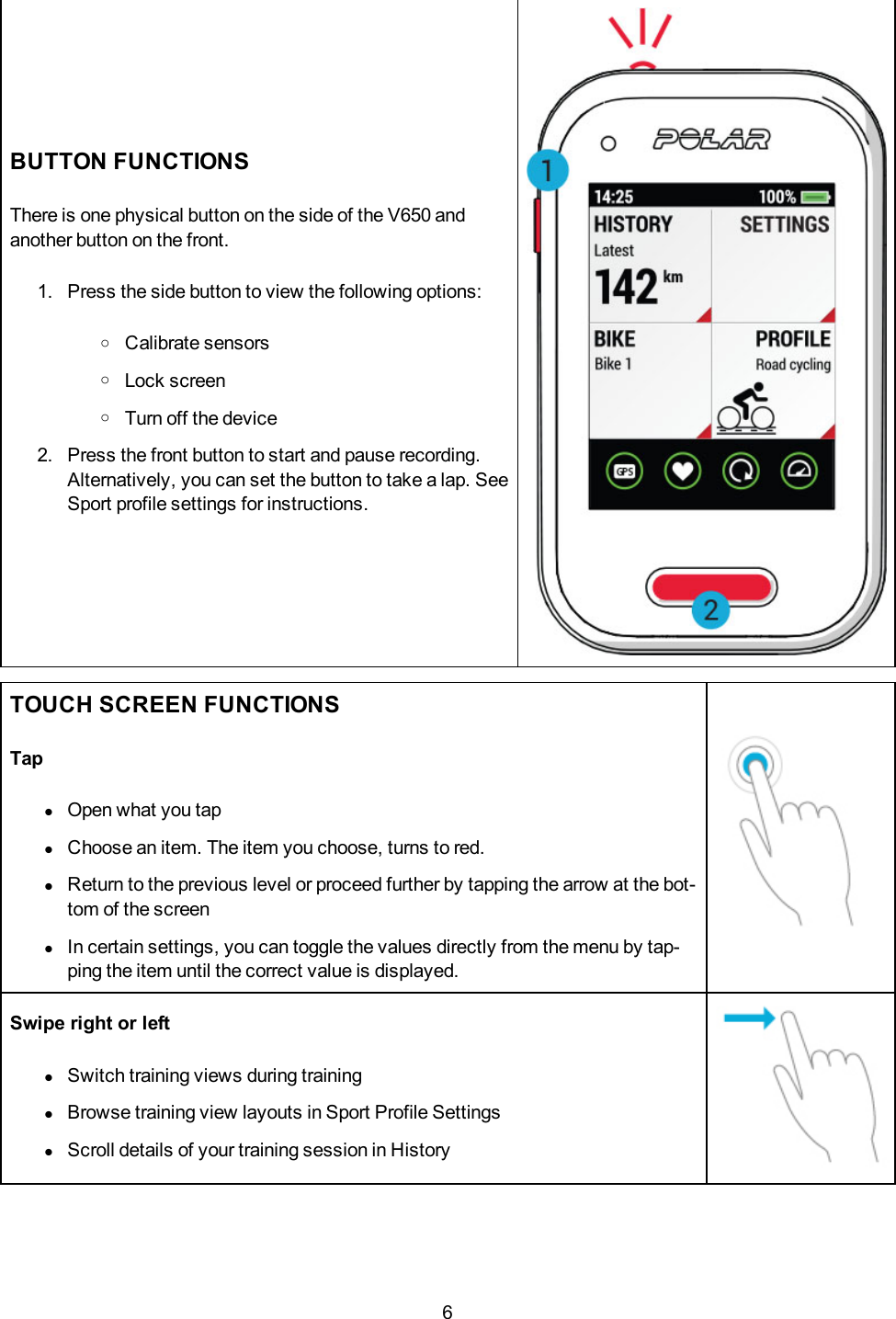 6BUTTON FUNCTIONSThere is one physical button on the side of the V650 andanother button on the front.1. Press the side button to view the following options:oCalibrate sensorsoLock screenoTurn off the device2. Press the front button to start and pause recording.Alternatively, you can set the button to take a lap. SeeSport profile settings for instructions.TOUCH SCREEN FUNCTIONSTaplOpen what you taplChoose an item. The item you choose, turns to red.lReturn to the previous level or proceed further by tapping the arrow at the bot-tom of the screenlIn certain settings, you can toggle the values directly from the menu by tap-ping the item until the correct value is displayed.Swipe right or leftlSwitch training views during traininglBrowse training view layouts in Sport Profile SettingslScroll details of your training session in History