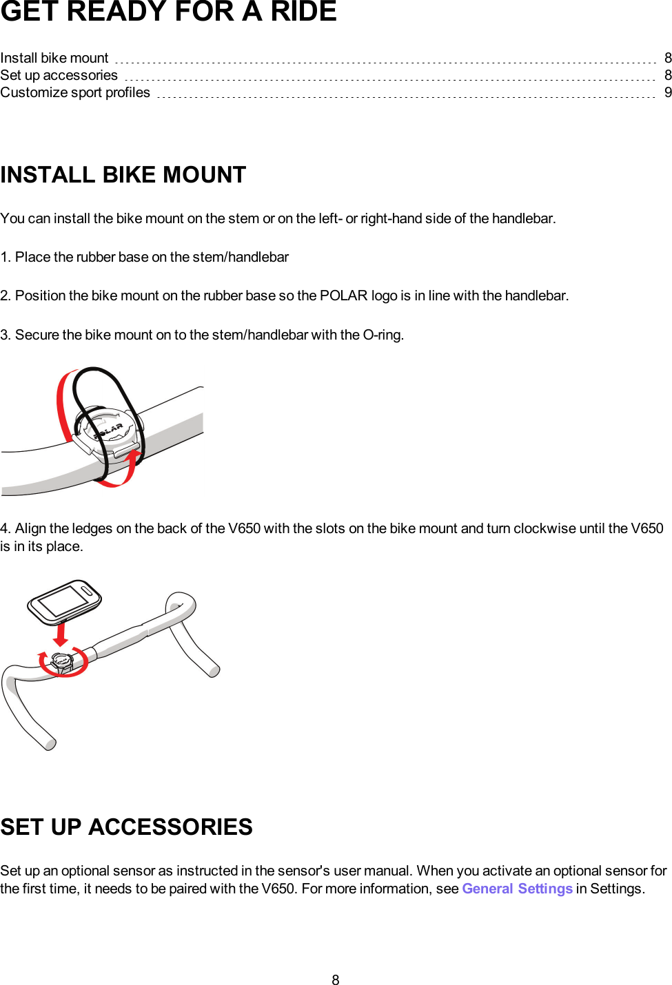 8GET READY FOR A RIDEInstall bike mount 8Set up accessories 8Customize sport profiles 9INSTALL BIKE MOUNTYou can install the bike mount on the stem or on the left- or right-hand side of the handlebar.1. Place the rubber base on the stem/handlebar2. Position the bike mount on the rubber base so the POLAR logo is in line with the handlebar.3. Secure the bike mount on to the stem/handlebar with the O-ring.4. Align the ledges on the back of the V650 with the slots on the bike mount and turn clockwise until the V650is in its place.SET UP ACCESSORIESSet up an optional sensor as instructed in the sensor's user manual. When you activate an optional sensor forthe first time, it needs to be paired with the V650. For more information, see General Settings in Settings.