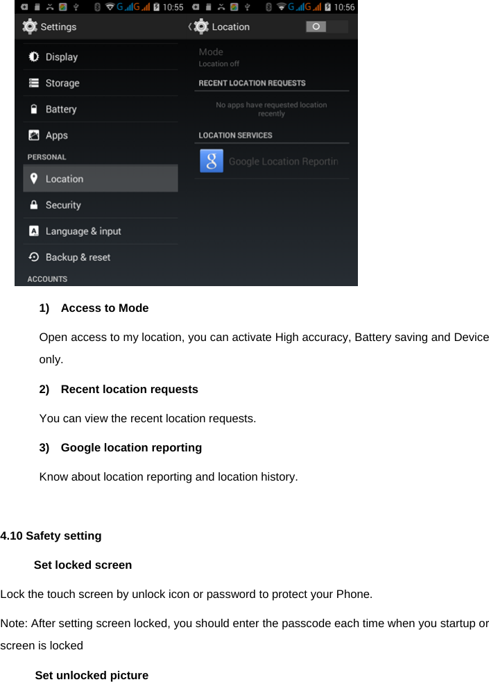   1)  Access to Mode Open access to my location, you can activate High accuracy, Battery saving and Device only. 2)  Recent location requests You can view the recent location requests. 3)  Google location reporting Know about location reporting and location history.  4.10 Safety setting Set locked screen Lock the touch screen by unlock icon or password to protect your Phone. Note: After setting screen locked, you should enter the passcode each time when you startup or screen is locked     Set unlocked picture 