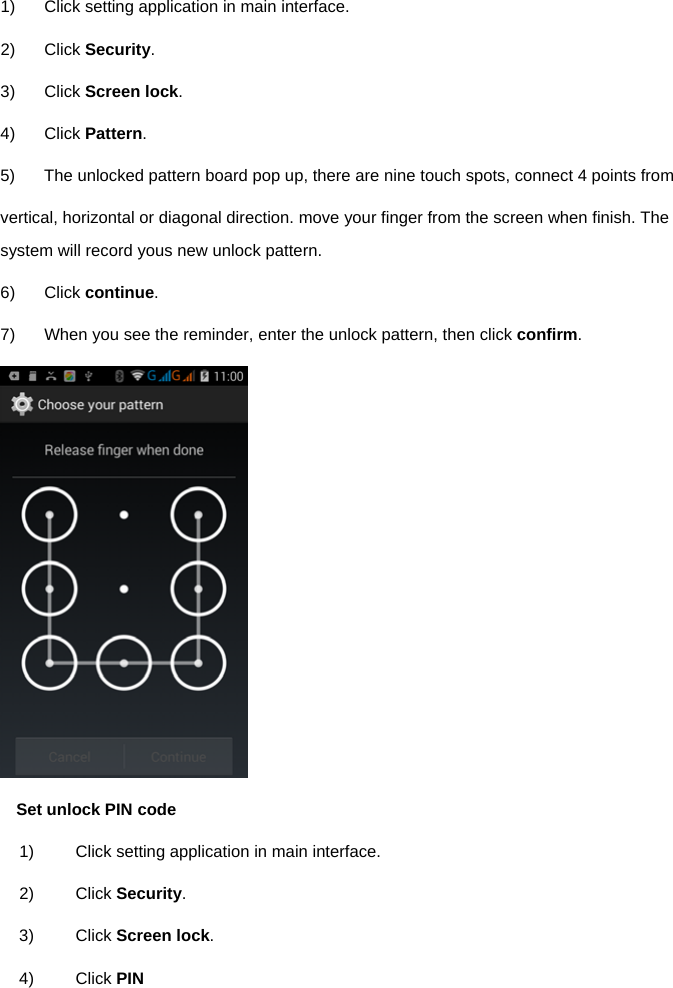  1)  Click setting application in main interface. 2) Click Security. 3) Click Screen lock. 4) Click Pattern. 5)  The unlocked pattern board pop up, there are nine touch spots, connect 4 points from   vertical, horizontal or diagonal direction. move your finger from the screen when finish. The system will record yous new unlock pattern. 6) Click continue. 7)  When you see the reminder, enter the unlock pattern, then click confirm.  Set unlock PIN code 1)  Click setting application in main interface. 2) Click Security. 3) Click Screen lock. 4) Click PIN 