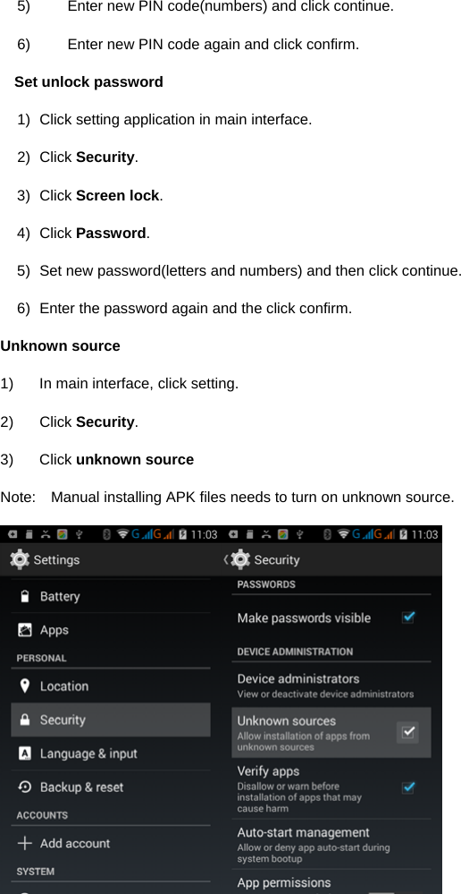  5)  Enter new PIN code(numbers) and click continue. 6)  Enter new PIN code again and click confirm. Set unlock password 1)  Click setting application in main interface.   2) Click Security. 3) Click Screen lock. 4) Click Password. 5)  Set new password(letters and numbers) and then click continue. 6)  Enter the password again and the click confirm. Unknown source 1)  In main interface, click setting. 2) Click Security. 3) Click unknown source Note:    Manual installing APK files needs to turn on unknown source.  