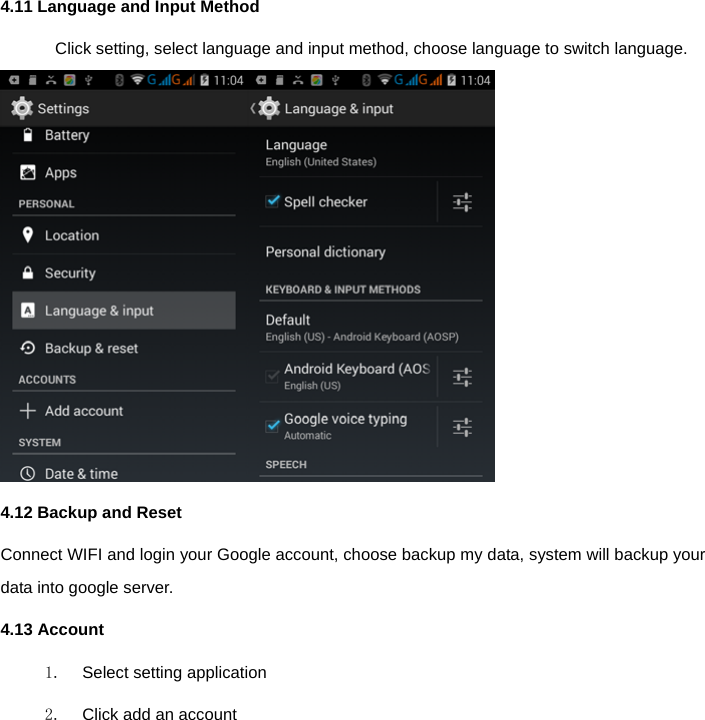  4.11 Language and Input Method Click setting, select language and input method, choose language to switch language.  4.12 Backup and Reset   Connect WIFI and login your Google account, choose backup my data, system will backup your data into google server.   4.13 Account 1.  Select setting application 2.  Click add an account 