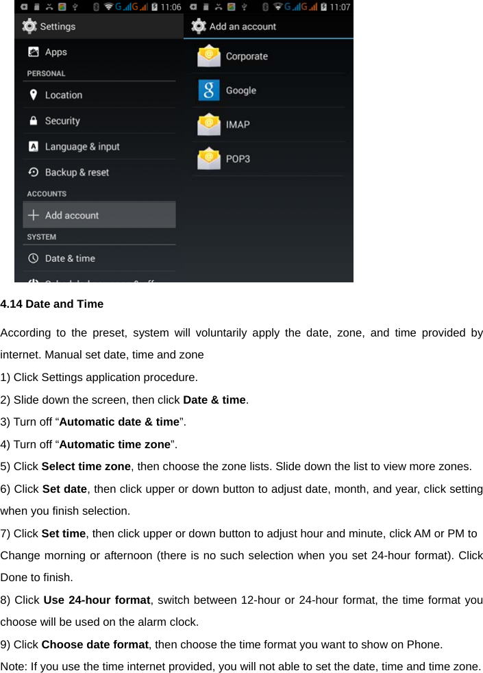   4.14 Date and Time According to the preset, system will voluntarily apply the date, zone, and time provided by internet. Manual set date, time and zone   1) Click Settings application procedure.   2) Slide down the screen, then click Date &amp; time. 3) Turn off &ldquo;Automatic date &amp; time&rdquo;.  4) Turn off &ldquo;Automatic time zone&rdquo;. 5) Click Select time zone, then choose the zone lists. Slide down the list to view more zones.   6) Click Set date, then click upper or down button to adjust date, month, and year, click setting when you finish selection.   7) Click Set time, then click upper or down button to adjust hour and minute, click AM or PM to   Change morning or afternoon (there is no such selection when you set 24-hour format). Click Done to finish.   8) Click Use 24-hour format, switch between 12-hour or 24-hour format, the time format you choose will be used on the alarm clock.   9) Click Choose date format, then choose the time format you want to show on Phone.   Note: If you use the time internet provided, you will not able to set the date, time and time zone.   