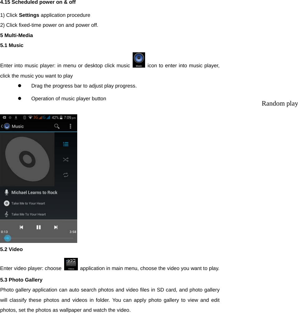  4.15 Scheduled power on &amp; off 1) Click Settings application procedure   2) Click fixed-time power on and power off. 5 Multi-Media 5.1 Music Enter into music player: in menu or desktop click music   icon to enter into music player, click the music you want to play   Drag the progress bar to adjust play progress.   Operation of music player button     5.2 Video Enter video player: choose    application in main menu, choose the video you want to play.   5.3 Photo Gallery   Photo gallery application can auto search photos and video files in SD card, and photo gallery will classify these photos and videos in folder. You can apply photo gallery to view and edit photos, set the photos as wallpaper and watch the video. Random play