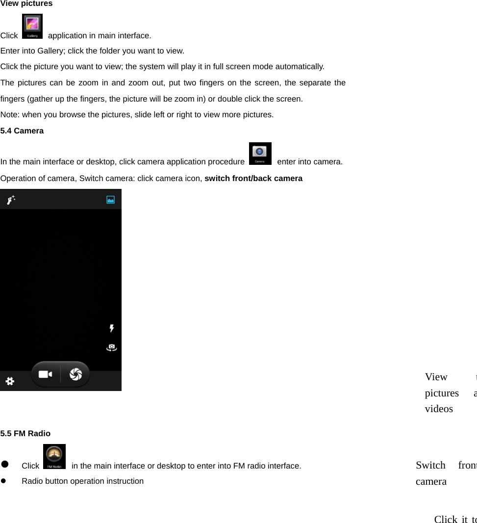  View pictures   Click   application in main interface. Enter into Gallery; click the folder you want to view. Click the picture you want to view; the system will play it in full screen mode automatically.   The pictures can be zoom in and zoom out, put two fingers on the screen, the separate the fingers (gather up the fingers, the picture will be zoom in) or double click the screen.   Note: when you browse the pictures, slide left or right to view more pictures.   5.4 Camera In the main interface or desktop, click camera application procedure   enter into camera. Operation of camera, Switch camera: click camera icon, switch front/back camera    5.5 FM Radio  Click   in the main interface or desktop to enter into FM radio interface.   Radio button operation instruction View tpictures avideos Switch frontcamera Click it to