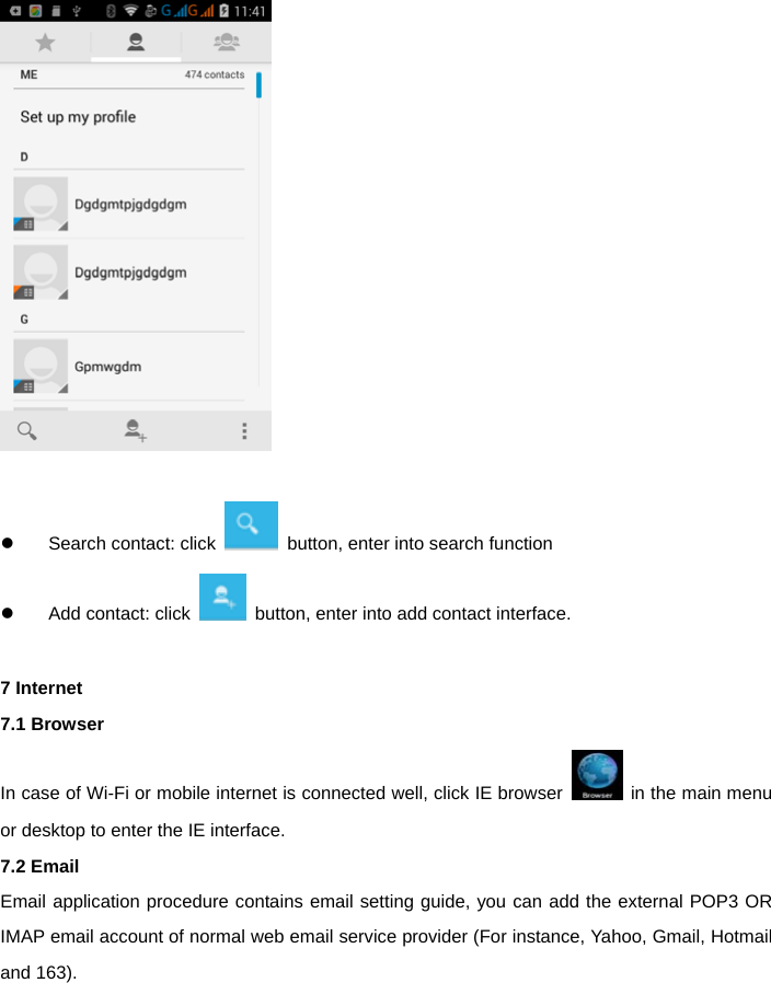      Search contact: click    button, enter into search function     Add contact: click    button, enter into add contact interface.  7 Internet 7.1 Browser In case of Wi-Fi or mobile internet is connected well, click IE browser    in the main menu or desktop to enter the IE interface. 7.2 Email Email application procedure contains email setting guide, you can add the external POP3 OR IMAP email account of normal web email service provider (For instance, Yahoo, Gmail, Hotmail and 163). 