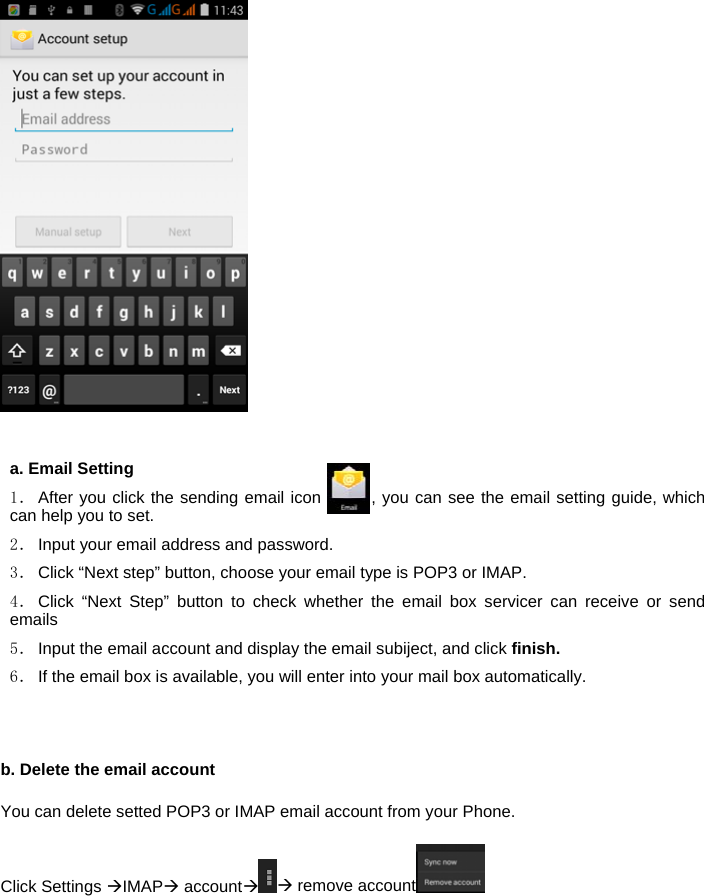    a. Email Setting 1． After you click the sending email icon       , you can see the email setting guide, which can help you to set. 2． Input your email address and password. 3． Click &ldquo;Next step&rdquo; button, choose your email type is POP3 or IMAP. 4． Click &ldquo;Next Step&rdquo; button to check whether the email box servicer can receive or send emails 5． Input the email account and display the email subiject, and click finish. 6． If the email box is available, you will enter into your mail box automatically.   b. Delete the email account You can delete setted POP3 or IMAP email account from your Phone. Click Settings IMAP account remove account  