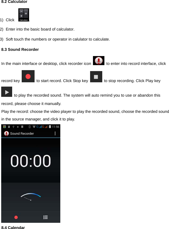  8.2 Calculator 1) Click   . 2)  Enter into the basic board of calculator. 3)  Soft touch the numbers or operator in calulator to calculate.   8.3 Sound Recorder In the main interface or desktop, click recorder icon    to enter into record interface, click record key    to start record. Click Stop key    to stop recording. Click Play key   to play the recorded sound. The system will auto remind you to use or abandon this record, please choose it manually. Play the record: choose the video player to play the recorded sound, choose the recorded sound in the source manager, and click it to play.  8.4 Calendar 