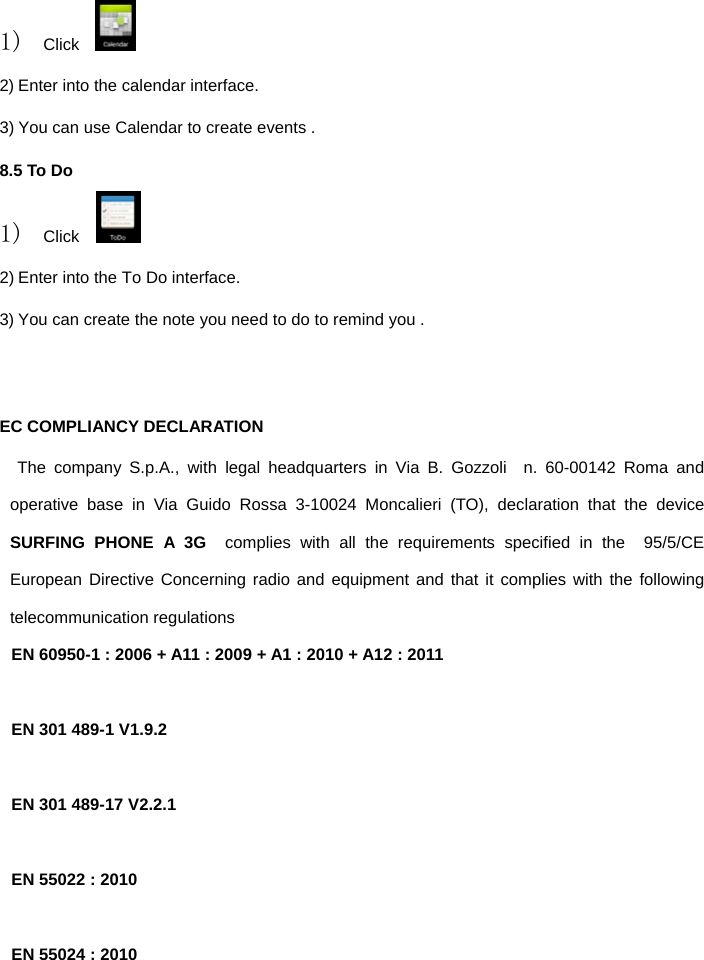  1) Click    2) Enter into the calendar interface. 3) You can use Calendar to create events . 8.5 To Do 1) Click    2) Enter into the To Do interface. 3) You can create the note you need to do to remind you .   EC COMPLIANCY DECLARATION      The company S.p.A., with legal headquarters in Via B. Gozzoli  n. 60-00142 Roma and operative base in Via Guido Rossa 3-10024 Moncalieri (TO), declaration that the device  SURFING PHONE A 3G  complies with all the requirements specified in the  95/5/CE European Directive Concerning radio and equipment and that it complies with the following telecommunication regulations EN 60950-1 : 2006 + A11 : 2009 + A1 : 2010 + A12 : 2011  EN 301 489-1 V1.9.2  EN 301 489-17 V2.2.1  EN 55022 : 2010  EN 55024 : 2010  