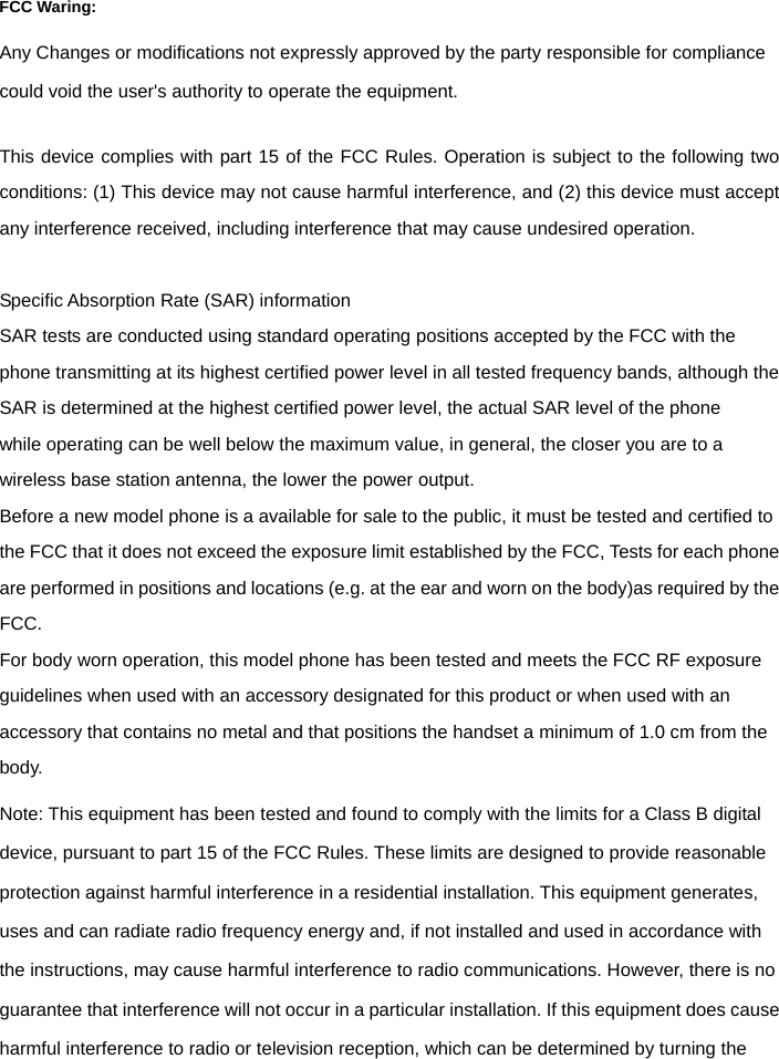   FCC Waring: Any Changes or modifications not expressly approved by the party responsible for compliance could void the user's authority to operate the equipment.      This device complies with part 15 of the FCC Rules. Operation is subject to the following two conditions: (1) This device may not cause harmful interference, and (2) this device must accept any interference received, including interference that may cause undesired operation.  Specific Absorption Rate (SAR) information SAR tests are conducted using standard operating positions accepted by the FCC with the phone transmitting at its highest certified power level in all tested frequency bands, although the SAR is determined at the highest certified power level, the actual SAR level of the phone while operating can be well below the maximum value, in general, the closer you are to a wireless base station antenna, the lower the power output. Before a new model phone is a available for sale to the public, it must be tested and certified to the FCC that it does not exceed the exposure limit established by the FCC, Tests for each phone are performed in positions and locations (e.g. at the ear and worn on the body)as required by the FCC. For body worn operation, this model phone has been tested and meets the FCC RF exposure guidelines when used with an accessory designated for this product or when used with an accessory that contains no metal and that positions the handset a minimum of 1.0 cm from the body. Note: This equipment has been tested and found to comply with the limits for a Class B digital device, pursuant to part 15 of the FCC Rules. These limits are designed to provide reasonable protection against harmful interference in a residential installation. This equipment generates, uses and can radiate radio frequency energy and, if not installed and used in accordance with the instructions, may cause harmful interference to radio communications. However, there is no guarantee that interference will not occur in a particular installation. If this equipment does cause harmful interference to radio or television reception, which can be determined by turning the 