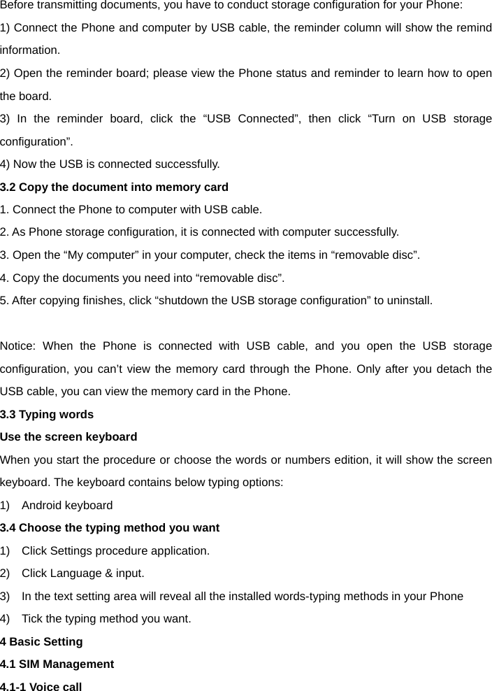  Before transmitting documents, you have to conduct storage configuration for your Phone:   1) Connect the Phone and computer by USB cable, the reminder column will show the remind information.  2) Open the reminder board; please view the Phone status and reminder to learn how to open the board.   3) In the reminder board, click the &ldquo;USB Connected&rdquo;, then click &ldquo;Turn on USB storage configuration&rdquo;. 4) Now the USB is connected successfully.   3.2 Copy the document into memory card 1. Connect the Phone to computer with USB cable. 2. As Phone storage configuration, it is connected with computer successfully.   3. Open the &ldquo;My computer&rdquo; in your computer, check the items in &ldquo;removable disc&rdquo;.   4. Copy the documents you need into &ldquo;removable disc&rdquo;.   5. After copying finishes, click &ldquo;shutdown the USB storage configuration&rdquo; to uninstall.    Notice: When the Phone is connected with USB cable, and you open the USB storage configuration, you can&rsquo;t view the memory card through the Phone. Only after you detach the USB cable, you can view the memory card in the Phone. 3.3 Typing words Use the screen keyboard   When you start the procedure or choose the words or numbers edition, it will show the screen keyboard. The keyboard contains below typing options:   1)  Android keyboard  3.4 Choose the typing method you want   1)    Click Settings procedure application.   2)    Click Language &amp; input.   3)    In the text setting area will reveal all the installed words-typing methods in your Phone   4)    Tick the typing method you want. 4 Basic Setting 4.1 SIM Management   4.1-1 Voice call 