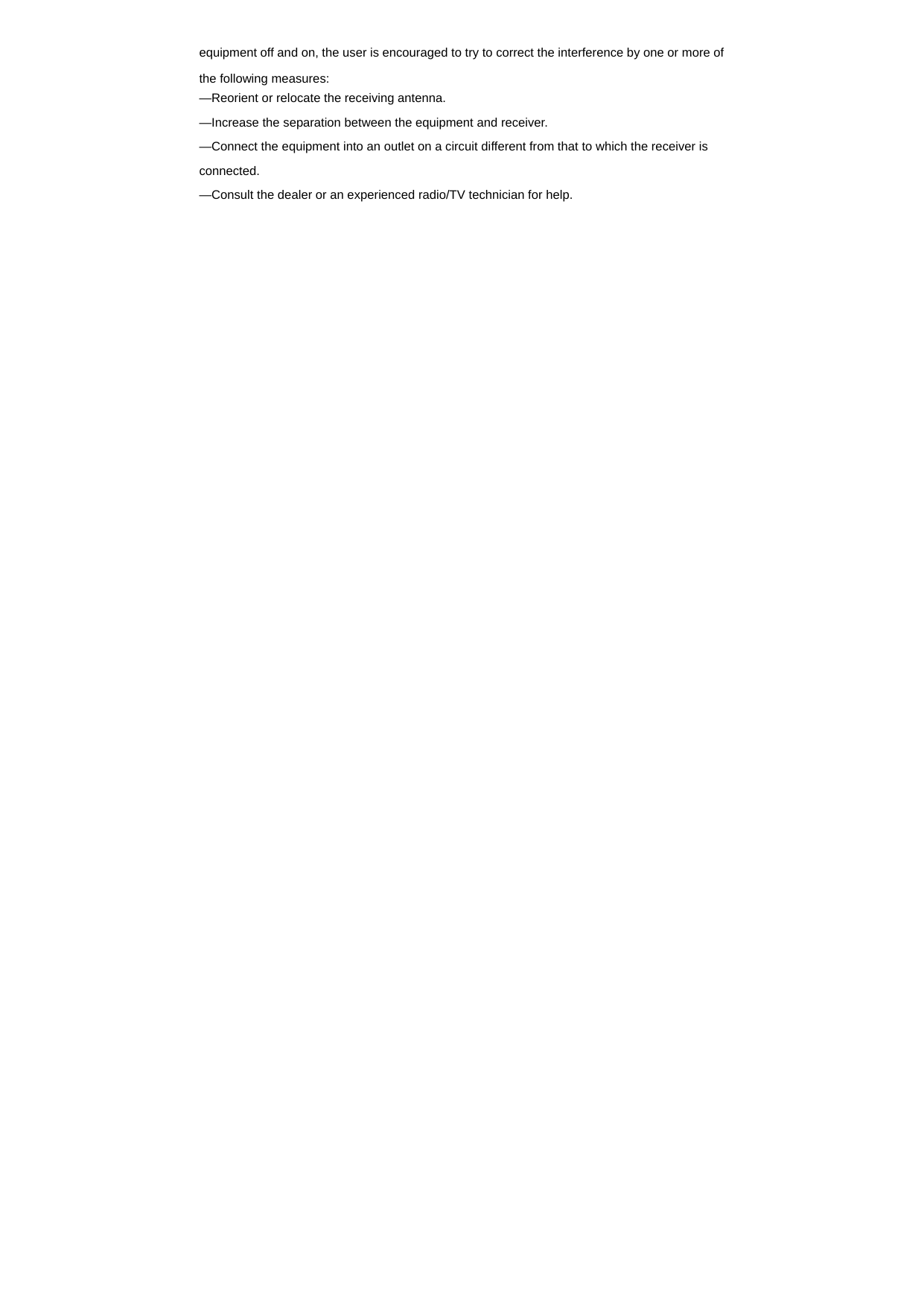  equipment off and on, the user is encouraged to try to correct the interference by one or more of the following measures:     &mdash;Reorient or relocate the receiving antenna.     &mdash;Increase the separation between the equipment and receiver.     &mdash;Connect the equipment into an outlet on a circuit different from that to which the receiver is connected.   &mdash;Consult the dealer or an experienced radio/TV technician for help.     