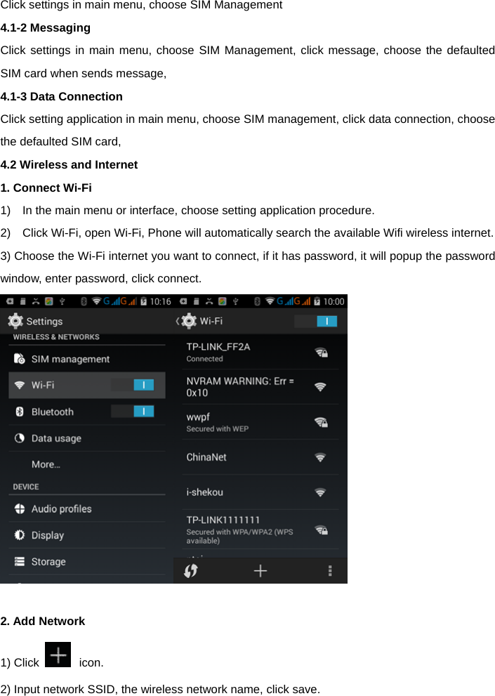  Click settings in main menu, choose SIM Management   4.1-2 Messaging   Click settings in main menu, choose SIM Management, click message, choose the defaulted SIM card when sends message,   4.1-3 Data Connection  Click setting application in main menu, choose SIM management, click data connection, choose the defaulted SIM card,   4.2 Wireless and Internet   1. Connect Wi-Fi  1)    In the main menu or interface, choose setting application procedure.   2)    Click Wi-Fi, open Wi-Fi, Phone will automatically search the available Wifi wireless internet. 3) Choose the Wi-Fi internet you want to connect, if it has password, it will popup the password window, enter password, click connect.   2. Add Network 1) Click   icon. 2) Input network SSID, the wireless network name, click save. 