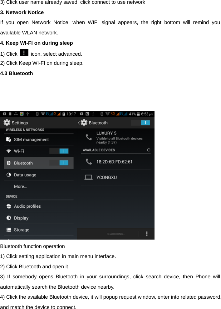 3) Click user name already saved, click connect to use network 3. Network Notice   If you open Network Notice, when WIFI signal appears, the right bottom will remind you available WLAN network.   4. Keep WI-FI on during sleep   1) Click    icon, select advanced. 2) Click Keep WI-FI on during sleep. 4.3 Bluetooth       Bluetooth function operation   1) Click setting application in main menu interface. 2) Click Bluetooth and open it. 3) If somebody opens Bluetooth in your surroundings, click search device, then Phone will automatically search the Bluetooth device nearby.   4) Click the available Bluetooth device, it will popup request window, enter into related password, and match the device to connect.   