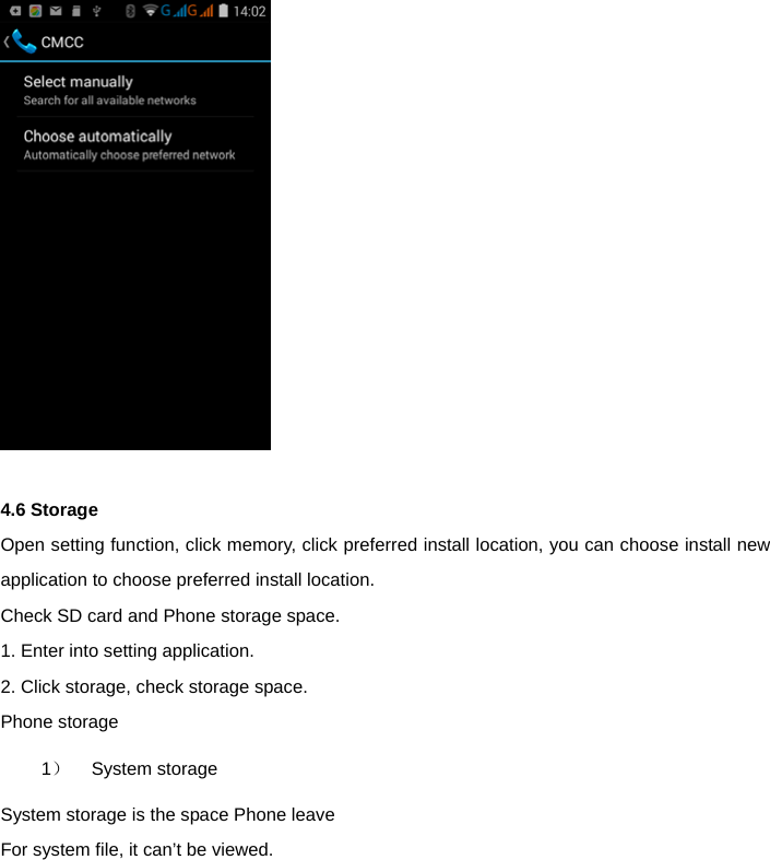    4.6 Storage   Open setting function, click memory, click preferred install location, you can choose install new application to choose preferred install location.   Check SD card and Phone storage space.   1. Enter into setting application.   2. Click storage, check storage space.   Phone storage   1）   System storage  System storage is the space Phone leave   For system file, it can&rsquo;t be viewed.  