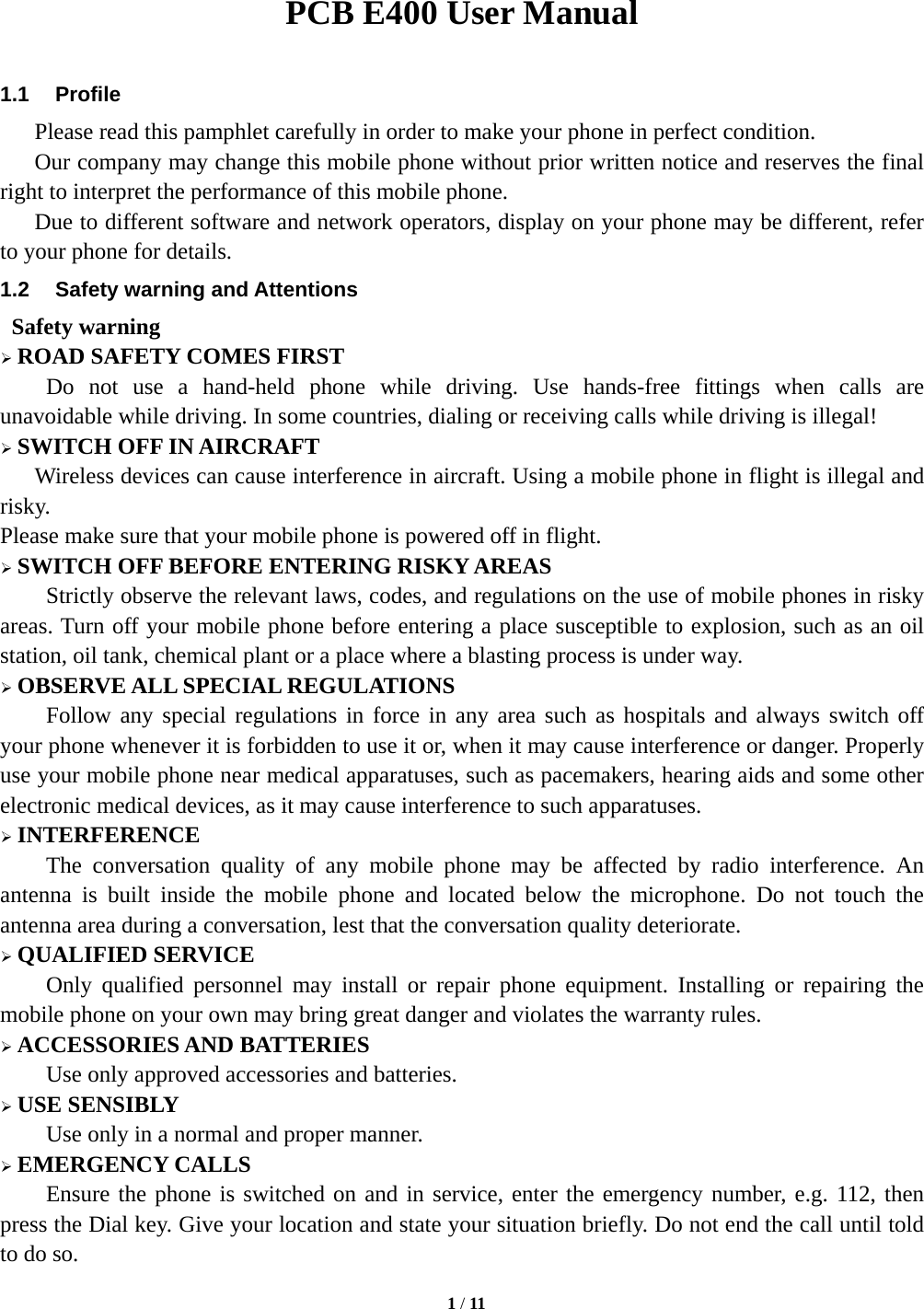   1 / 11   PCB E400 User Manual  1.1 Profile    Please read this pamphlet carefully in order to make your phone in perfect condition.     Our company may change this mobile phone without prior written notice and reserves the final right to interpret the performance of this mobile phone.       Due to different software and network operators, display on your phone may be different, refer to your phone for details. 1.2  Safety warning and Attentions  Safety warning  ROAD SAFETY COMES FIRST Do not use a hand-held phone while driving. Use hands-free fittings when calls are unavoidable while driving. In some countries, dialing or receiving calls while driving is illegal!  SWITCH OFF IN AIRCRAFT Wireless devices can cause interference in aircraft. Using a mobile phone in flight is illegal and risky.   Please make sure that your mobile phone is powered off in flight.  SWITCH OFF BEFORE ENTERING RISKY AREAS Strictly observe the relevant laws, codes, and regulations on the use of mobile phones in risky areas. Turn off your mobile phone before entering a place susceptible to explosion, such as an oil station, oil tank, chemical plant or a place where a blasting process is under way.  OBSERVE ALL SPECIAL REGULATIONS Follow any special regulations in force in any area such as hospitals and always switch off your phone whenever it is forbidden to use it or, when it may cause interference or danger. Properly use your mobile phone near medical apparatuses, such as pacemakers, hearing aids and some other electronic medical devices, as it may cause interference to such apparatuses.  INTERFERENCE The conversation quality of any mobile phone may be affected by radio interference. An antenna is built inside the mobile phone and located below the microphone. Do not touch the antenna area during a conversation, lest that the conversation quality deteriorate.  QUALIFIED SERVICE Only qualified personnel may install or repair phone equipment. Installing or repairing the mobile phone on your own may bring great danger and violates the warranty rules.  ACCESSORIES AND BATTERIES Use only approved accessories and batteries.  USE SENSIBLY Use only in a normal and proper manner.  EMERGENCY CALLS Ensure the phone is switched on and in service, enter the emergency number, e.g. 112, then press the Dial key. Give your location and state your situation briefly. Do not end the call until told to do so. 