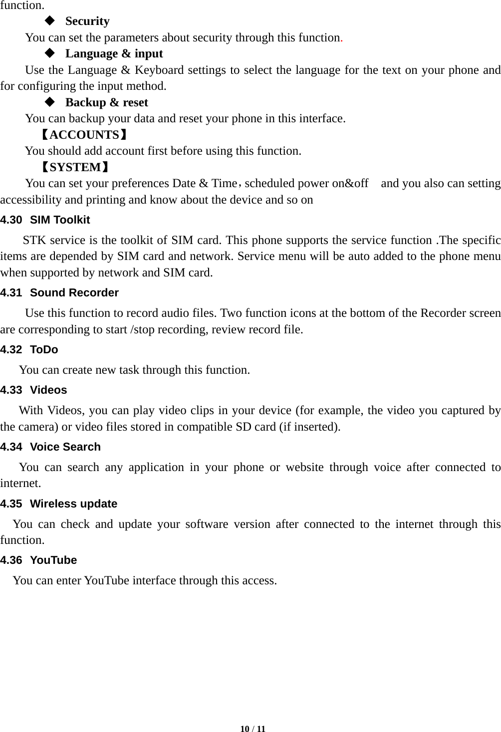   10 / 11  function.  Security You can set the parameters about security through this function.   Language &amp; input Use the Language &amp; Keyboard settings to select the language for the text on your phone and for configuring the input method.  Backup &amp; reset You can backup your data and reset your phone in this interface. 【ACCOUNTS】 You should add account first before using this function.    【SYSTEM】 You can set your preferences Date &amp; Time，scheduled power on&amp;off    and you also can setting accessibility and printing and know about the device and so on   4.30 SIM Toolkit STK service is the toolkit of SIM card. This phone supports the service function .The specific items are depended by SIM card and network. Service menu will be auto added to the phone menu when supported by network and SIM card. 4.31 Sound Recorder Use this function to record audio files. Two function icons at the bottom of the Recorder screen are corresponding to start /stop recording, review record file. 4.32 ToDo You can create new task through this function. 4.33 Videos With Videos, you can play video clips in your device (for example, the video you captured by the camera) or video files stored in compatible SD card (if inserted). 4.34 Voice Search You can search any application in your phone or website through voice after connected to internet. 4.35 Wireless update You can check and update your software version after connected to the internet through this function. 4.36 YouTube You can enter YouTube interface through this access.   