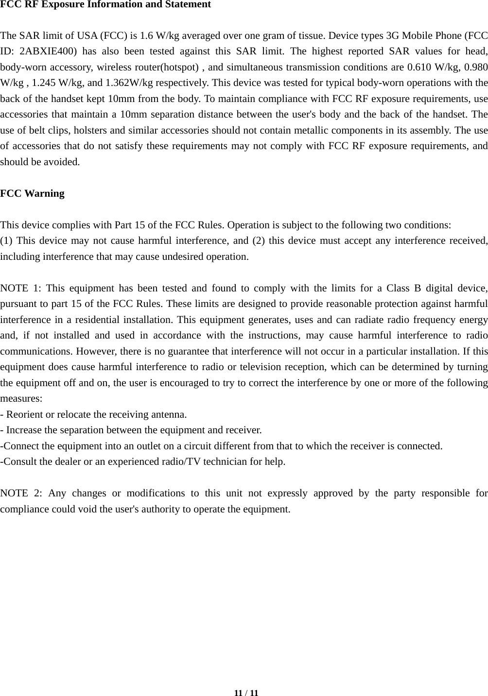   11 / 11   FCC RF Exposure Information and Statement  The SAR limit of USA (FCC) is 1.6 W/kg averaged over one gram of tissue. Device types 3G Mobile Phone (FCC ID: 2ABXIE400) has also been tested against this SAR limit. The highest reported SAR values for head, body-worn accessory, wireless router(hotspot) , and simultaneous transmission conditions are 0.610 W/kg, 0.980 W/kg , 1.245 W/kg, and 1.362W/kg respectively. This device was tested for typical body-worn operations with the back of the handset kept 10mm from the body. To maintain compliance with FCC RF exposure requirements, use accessories that maintain a 10mm separation distance between the user's body and the back of the handset. The use of belt clips, holsters and similar accessories should not contain metallic components in its assembly. The use of accessories that do not satisfy these requirements may not comply with FCC RF exposure requirements, and should be avoided.  FCC Warning  This device complies with Part 15 of the FCC Rules. Operation is subject to the following two conditions: (1) This device may not cause harmful interference, and (2) this device must accept any interference received, including interference that may cause undesired operation.  NOTE 1: This equipment has been tested and found to comply with the limits for a Class B digital device, pursuant to part 15 of the FCC Rules. These limits are designed to provide reasonable protection against harmful interference in a residential installation. This equipment generates, uses and can radiate radio frequency energy and, if not installed and used in accordance with the instructions, may cause harmful interference to radio communications. However, there is no guarantee that interference will not occur in a particular installation. If this equipment does cause harmful interference to radio or television reception, which can be determined by turning the equipment off and on, the user is encouraged to try to correct the interference by one or more of the following measures: - Reorient or relocate the receiving antenna. - Increase the separation between the equipment and receiver. -Connect the equipment into an outlet on a circuit different from that to which the receiver is connected. -Consult the dealer or an experienced radio/TV technician for help.  NOTE 2: Any changes or modifications to this unit not expressly approved by the party responsible for compliance could void the user's authority to operate the equipment.   