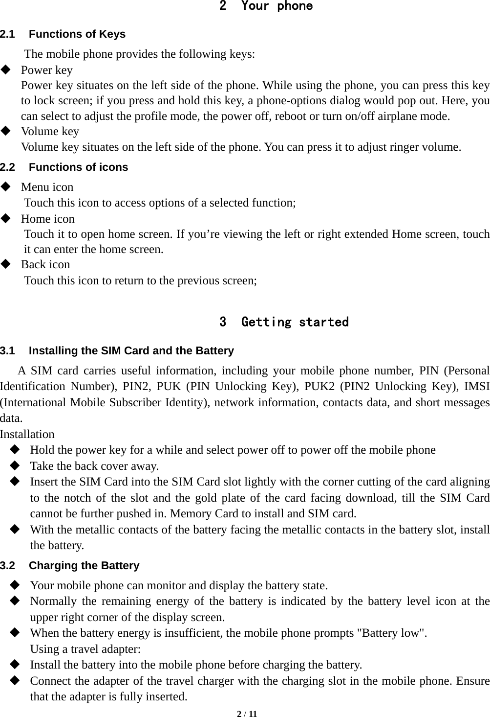   2 / 11  2 Your phone 2.1  Functions of Keys The mobile phone provides the following keys:  Power key Power key situates on the left side of the phone. While using the phone, you can press this key to lock screen; if you press and hold this key, a phone-options dialog would pop out. Here, you can select to adjust the profile mode, the power off, reboot or turn on/off airplane mode.  Volume key Volume key situates on the left side of the phone. You can press it to adjust ringer volume. 2.2  Functions of icons  Menu icon Touch this icon to access options of a selected function;  Home icon Touch it to open home screen. If you&rsquo;re viewing the left or right extended Home screen, touch it can enter the home screen.  Back icon Touch this icon to return to the previous screen;  3 Getting started 3.1  Installing the SIM Card and the Battery A SIM card carries useful information, including your mobile phone number, PIN (Personal Identification Number), PIN2, PUK (PIN Unlocking Key), PUK2 (PIN2 Unlocking Key), IMSI (International Mobile Subscriber Identity), network information, contacts data, and short messages data. Installation  Hold the power key for a while and select power off to power off the mobile phone  Take the back cover away.    Insert the SIM Card into the SIM Card slot lightly with the corner cutting of the card aligning to the notch of the slot and the gold plate of the card facing download, till the SIM Card cannot be further pushed in. Memory Card to install and SIM card.  With the metallic contacts of the battery facing the metallic contacts in the battery slot, install the battery. 3.2  Charging the Battery  Your mobile phone can monitor and display the battery state.  Normally the remaining energy of the battery is indicated by the battery level icon at the upper right corner of the display screen.  When the battery energy is insufficient, the mobile phone prompts "Battery low".   Using a travel adapter:  Install the battery into the mobile phone before charging the battery.  Connect the adapter of the travel charger with the charging slot in the mobile phone. Ensure that the adapter is fully inserted. 