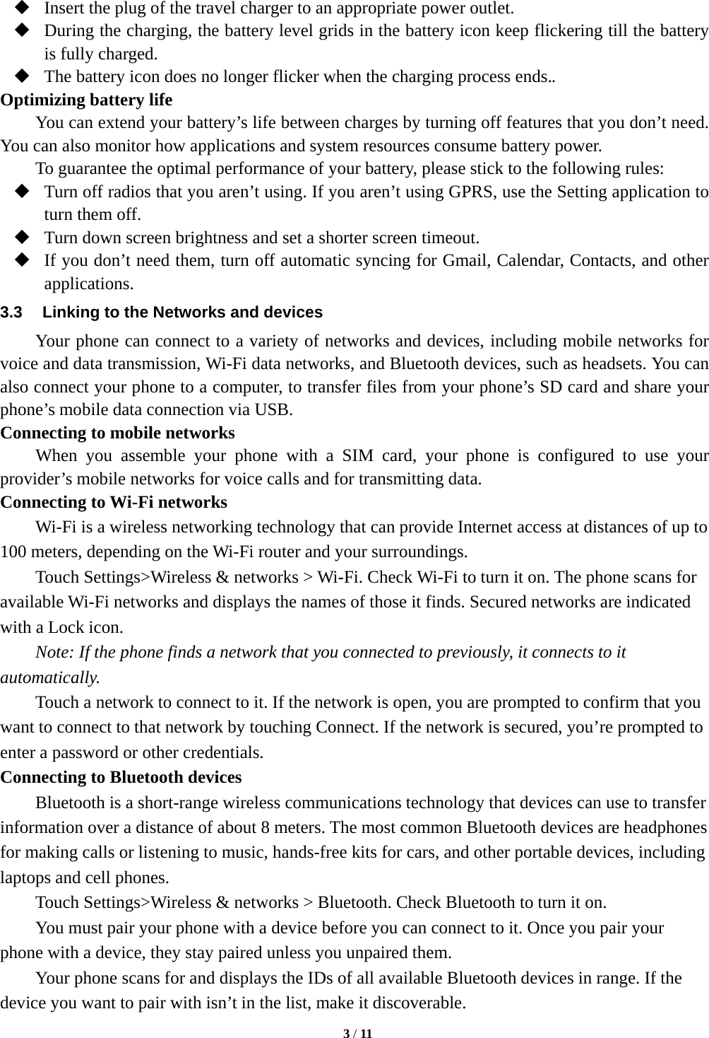   3 / 11   Insert the plug of the travel charger to an appropriate power outlet.  During the charging, the battery level grids in the battery icon keep flickering till the battery is fully charged.  The battery icon does no longer flicker when the charging process ends.. Optimizing battery life You can extend your battery&rsquo;s life between charges by turning off features that you don&rsquo;t need. You can also monitor how applications and system resources consume battery power.   To guarantee the optimal performance of your battery, please stick to the following rules:  Turn off radios that you aren&rsquo;t using. If you aren&rsquo;t using GPRS, use the Setting application to turn them off.  Turn down screen brightness and set a shorter screen timeout.  If you don&rsquo;t need them, turn off automatic syncing for Gmail, Calendar, Contacts, and other applications. 3.3  Linking to the Networks and devices Your phone can connect to a variety of networks and devices, including mobile networks for voice and data transmission, Wi-Fi data networks, and Bluetooth devices, such as headsets. You can also connect your phone to a computer, to transfer files from your phone&rsquo;s SD card and share your phone&rsquo;s mobile data connection via USB. Connecting to mobile networks     When you assemble your phone with a SIM card, your phone is configured to use your provider&rsquo;s mobile networks for voice calls and for transmitting data.   Connecting to Wi-Fi networks Wi-Fi is a wireless networking technology that can provide Internet access at distances of up to 100 meters, depending on the Wi-Fi router and your surroundings.   Touch Settings>Wireless &amp; networks > Wi-Fi. Check Wi-Fi to turn it on. The phone scans for available Wi-Fi networks and displays the names of those it finds. Secured networks are indicated with a Lock icon.   Note: If the phone finds a network that you connected to previously, it connects to it automatically. Touch a network to connect to it. If the network is open, you are prompted to confirm that you want to connect to that network by touching Connect. If the network is secured, you&rsquo;re prompted to enter a password or other credentials. Connecting to Bluetooth devices Bluetooth is a short-range wireless communications technology that devices can use to transfer information over a distance of about 8 meters. The most common Bluetooth devices are headphones for making calls or listening to music, hands-free kits for cars, and other portable devices, including laptops and cell phones.       Touch Settings>Wireless &amp; networks > Bluetooth. Check Bluetooth to turn it on.      You must pair your phone with a device before you can connect to it. Once you pair your phone with a device, they stay paired unless you unpaired them.         Your phone scans for and displays the IDs of all available Bluetooth devices in range. If the device you want to pair with isn&rsquo;t in the list, make it discoverable.   