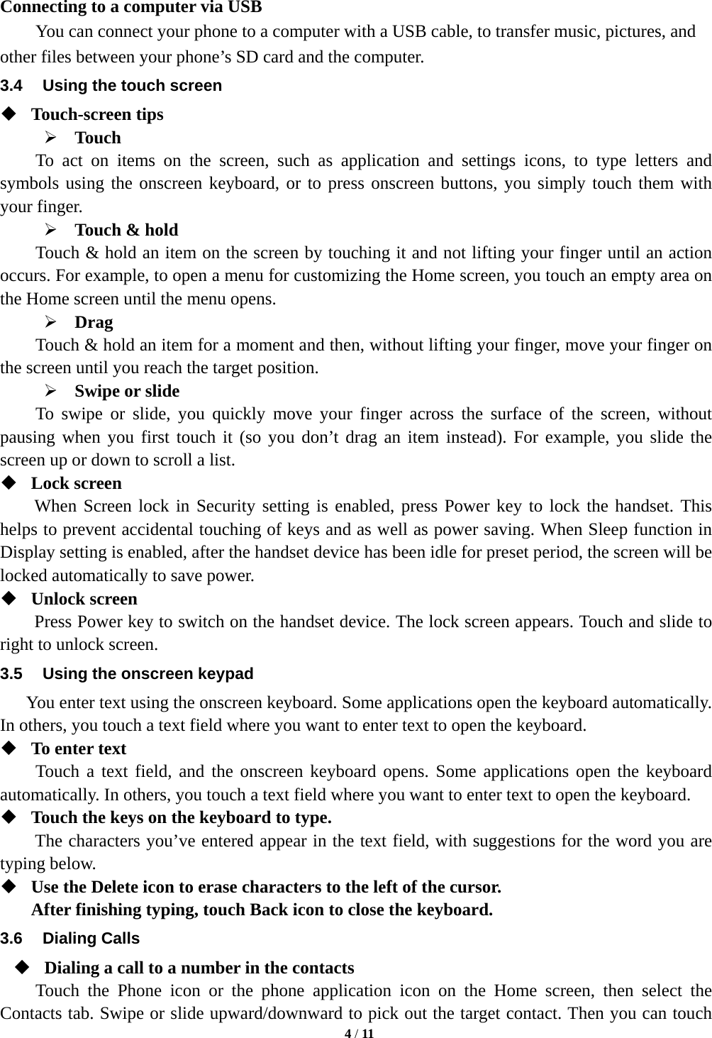   4 / 11  Connecting to a computer via USB You can connect your phone to a computer with a USB cable, to transfer music, pictures, and other files between your phone&rsquo;s SD card and the computer. 3.4  Using the touch screen  Touch-screen tips    Touch To act on items on the screen, such as application and settings icons, to type letters and symbols using the onscreen keyboard, or to press onscreen buttons, you simply touch them with your finger.  Touch &amp; hold   Touch &amp; hold an item on the screen by touching it and not lifting your finger until an action occurs. For example, to open a menu for customizing the Home screen, you touch an empty area on the Home screen until the menu opens.      Drag  Touch &amp; hold an item for a moment and then, without lifting your finger, move your finger on the screen until you reach the target position.   Swipe or slide   To swipe or slide, you quickly move your finger across the surface of the screen, without pausing when you first touch it (so you don&rsquo;t drag an item instead). For example, you slide the screen up or down to scroll a list.  Lock screen   When Screen lock in Security setting is enabled, press Power key to lock the handset. This helps to prevent accidental touching of keys and as well as power saving. When Sleep function in Display setting is enabled, after the handset device has been idle for preset period, the screen will be locked automatically to save power.    Unlock screen   Press Power key to switch on the handset device. The lock screen appears. Touch and slide to right to unlock screen. 3.5  Using the onscreen keypad You enter text using the onscreen keyboard. Some applications open the keyboard automatically. In others, you touch a text field where you want to enter text to open the keyboard.    To enter text Touch a text field, and the onscreen keyboard opens. Some applications open the keyboard automatically. In others, you touch a text field where you want to enter text to open the keyboard.  Touch the keys on the keyboard to type. The characters you&rsquo;ve entered appear in the text field, with suggestions for the word you are typing below.    Use the Delete icon to erase characters to the left of the cursor. After finishing typing, touch Back icon to close the keyboard. 3.6 Dialing Calls  Dialing a call to a number in the contacts Touch the Phone icon or the phone application icon on the Home screen, then select the Contacts tab. Swipe or slide upward/downward to pick out the target contact. Then you can touch 