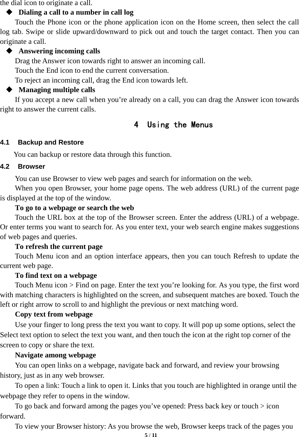   5 / 11  the dial icon to originate a call.  Dialing a call to a number in call log Touch the Phone icon or the phone application icon on the Home screen, then select the call log tab. Swipe or slide upward/downward to pick out and touch the target contact. Then you can originate a call.  Answering incoming calls Drag the Answer icon towards right to answer an incoming call. Touch the End icon to end the current conversation. To reject an incoming call, drag the End icon towards left.  Managing multiple calls If you accept a new call when you&rsquo;re already on a call, you can drag the Answer icon towards right to answer the current calls. 4 Using the Menus 4.1  Backup and Restore      You can backup or restore data through this function. 4.2 Browser You can use Browser to view web pages and search for information on the web. When you open Browser, your home page opens. The web address (URL) of the current page is displayed at the top of the window. To go to a webpage or search the web Touch the URL box at the top of the Browser screen. Enter the address (URL) of a webpage. Or enter terms you want to search for. As you enter text, your web search engine makes suggestions of web pages and queries.      To refresh the current page     Touch Menu icon and an option interface appears, then you can touch Refresh to update the current web page.        To find text on a webpage Touch Menu icon > Find on page. Enter the text you&rsquo;re looking for. As you type, the first word with matching characters is highlighted on the screen, and subsequent matches are boxed. Touch the left or right arrow to scroll to and highlight the previous or next matching word.        Copy text from webpage Use your finger to long press the text you want to copy. It will pop up some options, select the Select text option to select the text you want, and then touch the icon at the right top corner of the screen to copy or share the text. Navigate among webpage You can open links on a webpage, navigate back and forward, and review your browsing history, just as in any web browser.           To open a link: Touch a link to open it. Links that you touch are highlighted in orange until the webpage they refer to opens in the window. To go back and forward among the pages you&rsquo;ve opened: Press back key or touch > icon forward.      To view your Browser history: As you browse the web, Browser keeps track of the pages you 