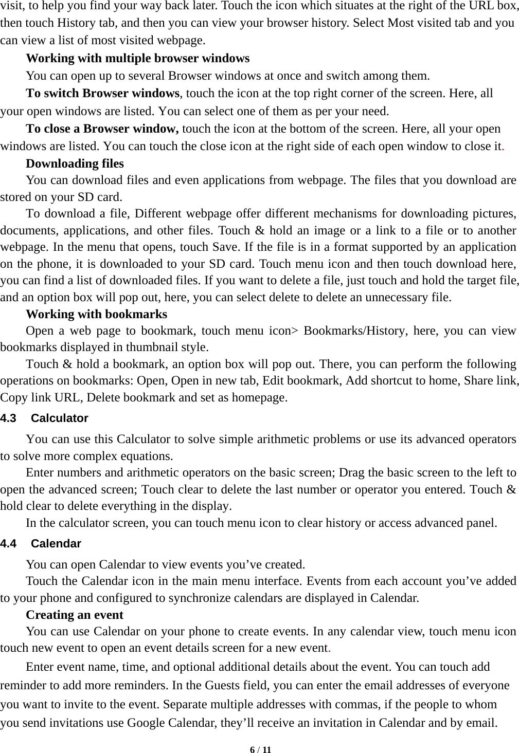   6 / 11  visit, to help you find your way back later. Touch the icon which situates at the right of the URL box, then touch History tab, and then you can view your browser history. Select Most visited tab and you can view a list of most visited webpage.   Working with multiple browser windows     You can open up to several Browser windows at once and switch among them.      To switch Browser windows, touch the icon at the top right corner of the screen. Here, all your open windows are listed. You can select one of them as per your need.     To close a Browser window, touch the icon at the bottom of the screen. Here, all your open windows are listed. You can touch the close icon at the right side of each open window to close it.     Downloading files You can download files and even applications from webpage. The files that you download are stored on your SD card.       To download a file, Different webpage offer different mechanisms for downloading pictures, documents, applications, and other files. Touch &amp; hold an image or a link to a file or to another webpage. In the menu that opens, touch Save. If the file is in a format supported by an application on the phone, it is downloaded to your SD card. Touch menu icon and then touch download here, you can find a list of downloaded files. If you want to delete a file, just touch and hold the target file, and an option box will pop out, here, you can select delete to delete an unnecessary file.     Working with bookmarks     Open a web page to bookmark, touch menu icon> Bookmarks/History, here, you can view bookmarks displayed in thumbnail style.   Touch &amp; hold a bookmark, an option box will pop out. There, you can perform the following operations on bookmarks: Open, Open in new tab, Edit bookmark, Add shortcut to home, Share link, Copy link URL, Delete bookmark and set as homepage. 4.3 Calculator     You can use this Calculator to solve simple arithmetic problems or use its advanced operators to solve more complex equations.     Enter numbers and arithmetic operators on the basic screen; Drag the basic screen to the left to open the advanced screen; Touch clear to delete the last number or operator you entered. Touch &amp; hold clear to delete everything in the display.     In the calculator screen, you can touch menu icon to clear history or access advanced panel. 4.4 Calendar You can open Calendar to view events you&rsquo;ve created. Touch the Calendar icon in the main menu interface. Events from each account you&rsquo;ve added to your phone and configured to synchronize calendars are displayed in Calendar.     Creating an event You can use Calendar on your phone to create events. In any calendar view, touch menu icon touch new event to open an event details screen for a new event.  Enter event name, time, and optional additional details about the event. You can touch add reminder to add more reminders. In the Guests field, you can enter the email addresses of everyone you want to invite to the event. Separate multiple addresses with commas, if the people to whom you send invitations use Google Calendar, they&rsquo;ll receive an invitation in Calendar and by email. 