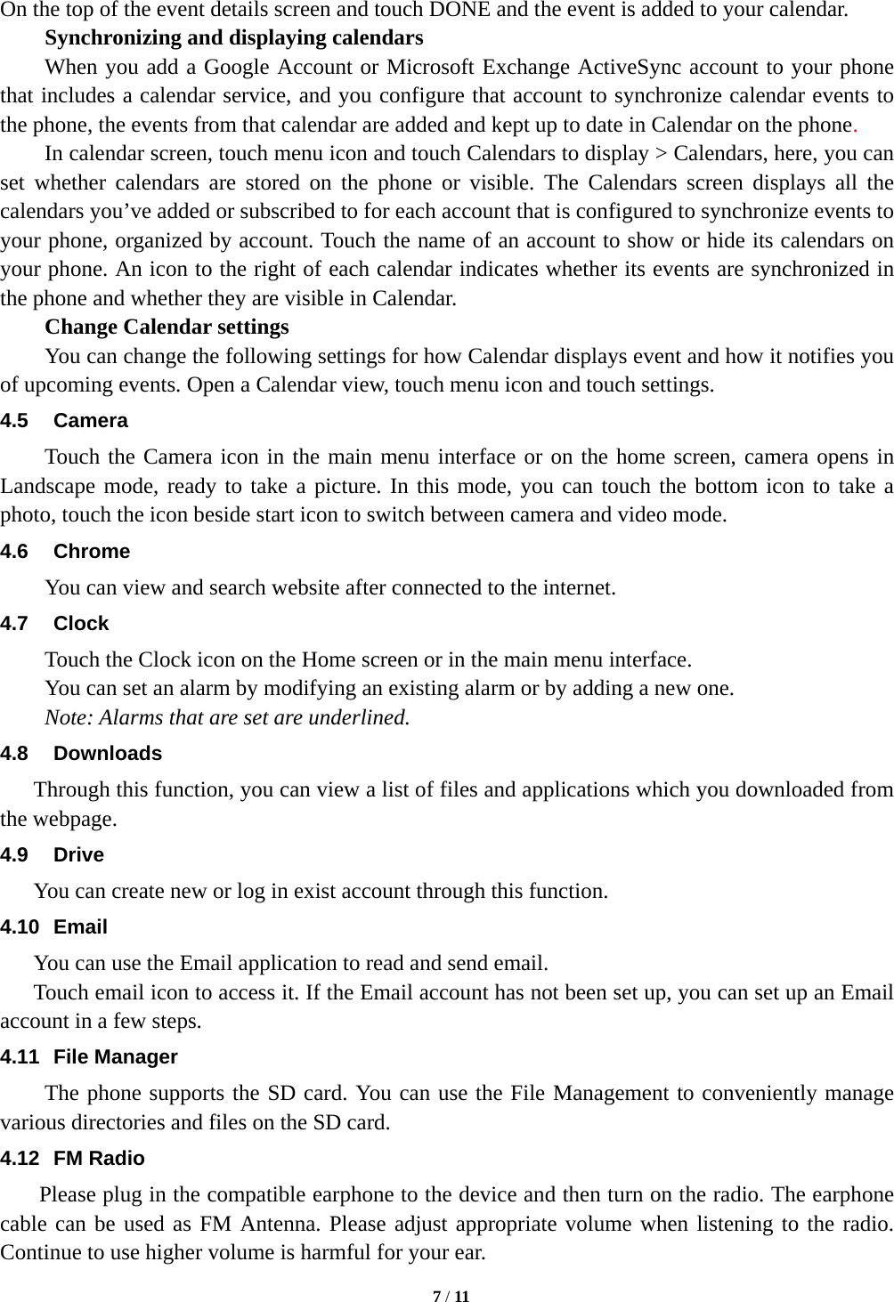   7 / 11   On the top of the event details screen and touch DONE and the event is added to your calendar. Synchronizing and displaying calendars       When you add a Google Account or Microsoft Exchange ActiveSync account to your phone that includes a calendar service, and you configure that account to synchronize calendar events to the phone, the events from that calendar are added and kept up to date in Calendar on the phone.     In calendar screen, touch menu icon and touch Calendars to display > Calendars, here, you can set whether calendars are stored on the phone or visible. The Calendars screen displays all the calendars you&rsquo;ve added or subscribed to for each account that is configured to synchronize events to your phone, organized by account. Touch the name of an account to show or hide its calendars on your phone. An icon to the right of each calendar indicates whether its events are synchronized in the phone and whether they are visible in Calendar.     Change Calendar settings You can change the following settings for how Calendar displays event and how it notifies you of upcoming events. Open a Calendar view, touch menu icon and touch settings. 4.5 Camera Touch the Camera icon in the main menu interface or on the home screen, camera opens in Landscape mode, ready to take a picture. In this mode, you can touch the bottom icon to take a photo, touch the icon beside start icon to switch between camera and video mode.  4.6 Chrome You can view and search website after connected to the internet. 4.7 Clock Touch the Clock icon on the Home screen or in the main menu interface.   You can set an alarm by modifying an existing alarm or by adding a new one.   Note: Alarms that are set are underlined. 4.8 Downloads Through this function, you can view a list of files and applications which you downloaded from the webpage.   4.9 Drive  You can create new or log in exist account through this function. 4.10 Email You can use the Email application to read and send email.     Touch email icon to access it. If the Email account has not been set up, you can set up an Email account in a few steps. 4.11 File Manager The phone supports the SD card. You can use the File Management to conveniently manage various directories and files on the SD card.   4.12 FM Radio     Please plug in the compatible earphone to the device and then turn on the radio. The earphone cable can be used as FM Antenna. Please adjust appropriate volume when listening to the radio. Continue to use higher volume is harmful for your ear.   