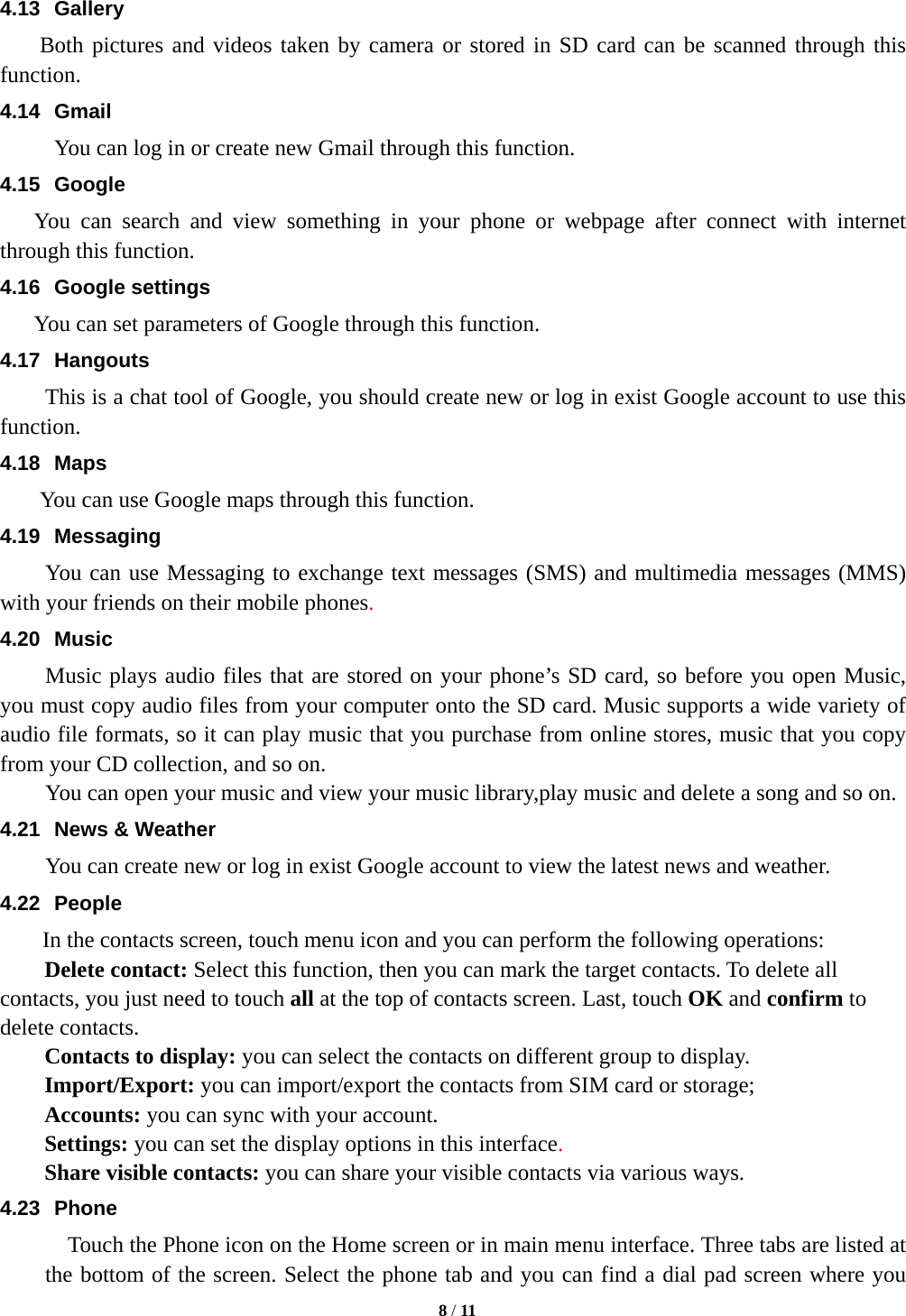   8 / 11  4.13 Gallery     Both pictures and videos taken by camera or stored in SD card can be scanned through this function. 4.14 Gmail You can log in or create new Gmail through this function. 4.15 Google You can search and view something in your phone or webpage after connect with internet through this function. 4.16 Google settings You can set parameters of Google through this function. 4.17 Hangouts  This is a chat tool of Google, you should create new or log in exist Google account to use this function. 4.18 Maps     You can use Google maps through this function. 4.19 Messaging You can use Messaging to exchange text messages (SMS) and multimedia messages (MMS) with your friends on their mobile phones. 4.20 Music Music plays audio files that are stored on your phone&rsquo;s SD card, so before you open Music, you must copy audio files from your computer onto the SD card. Music supports a wide variety of audio file formats, so it can play music that you purchase from online stores, music that you copy from your CD collection, and so on.   You can open your music and view your music library,play music and delete a song and so on. 4.21  News &amp; Weather You can create new or log in exist Google account to view the latest news and weather. 4.22 People In the contacts screen, touch menu icon and you can perform the following operations: Delete contact: Select this function, then you can mark the target contacts. To delete all contacts, you just need to touch all at the top of contacts screen. Last, touch OK and confirm to delete contacts.   Contacts to display: you can select the contacts on different group to display. Import/Export: you can import/export the contacts from SIM card or storage;   Accounts: you can sync with your account. Settings: you can set the display options in this interface. Share visible contacts: you can share your visible contacts via various ways. 4.23 Phone     Touch the Phone icon on the Home screen or in main menu interface. Three tabs are listed at the bottom of the screen. Select the phone tab and you can find a dial pad screen where you 