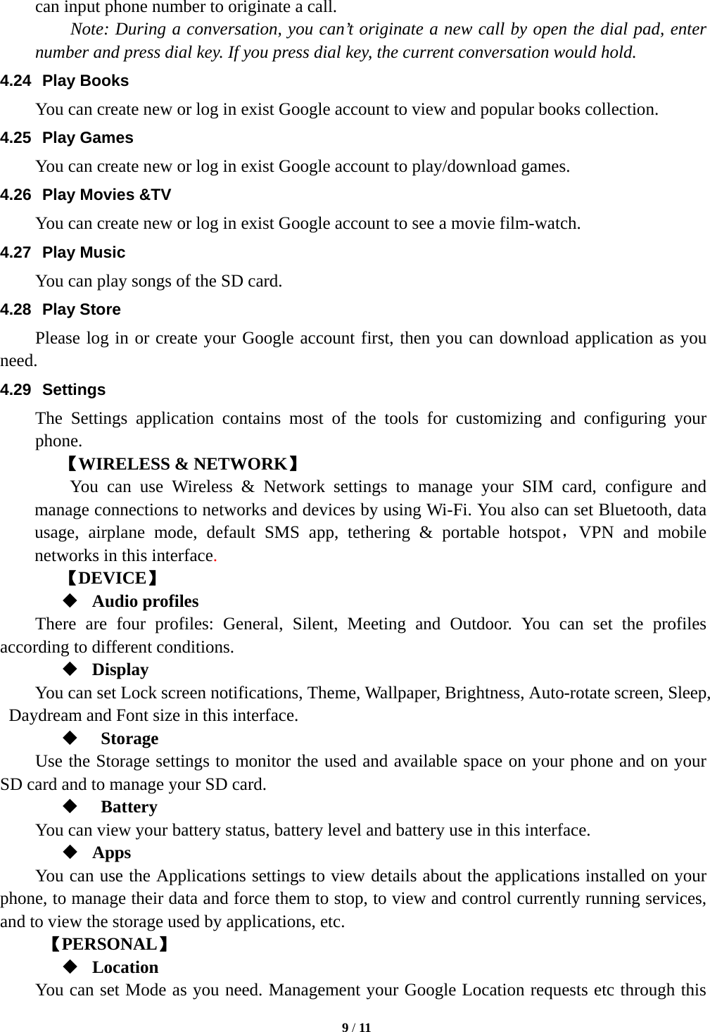   9 / 11  can input phone number to originate a call.       Note: During a conversation, you can&rsquo;t originate a new call by open the dial pad, enter number and press dial key. If you press dial key, the current conversation would hold.   4.24 Play Books You can create new or log in exist Google account to view and popular books collection. 4.25 Play Games You can create new or log in exist Google account to play/download games. 4.26 Play Movies &amp;TV You can create new or log in exist Google account to see a movie film-watch. 4.27 Play Music You can play songs of the SD card. 4.28 Play Store Please log in or create your Google account first, then you can download application as you need. 4.29 Settings The Settings application contains most of the tools for customizing and configuring your phone. 【WIRELESS &amp; NETWORK】     You can use Wireless &amp; Network settings to manage your SIM card, configure and manage connections to networks and devices by using Wi-Fi. You also can set Bluetooth, data usage, airplane mode, default SMS app, tethering &amp; portable hotspot，VPN and mobile networks in this interface.    【DEVICE】  Audio profiles There are four profiles: General, Silent, Meeting and Outdoor. You can set the profiles according to different conditions.    Display You can set Lock screen notifications, Theme, Wallpaper, Brightness, Auto-rotate screen, Sleep, Daydream and Font size in this interface.     Storage Use the Storage settings to monitor the used and available space on your phone and on your SD card and to manage your SD card.   Battery  You can view your battery status, battery level and battery use in this interface.  Apps You can use the Applications settings to view details about the applications installed on your phone, to manage their data and force them to stop, to view and control currently running services, and to view the storage used by applications, etc.      【PERSONAL】  Location        You can set Mode as you need. Management your Google Location requests etc through this 