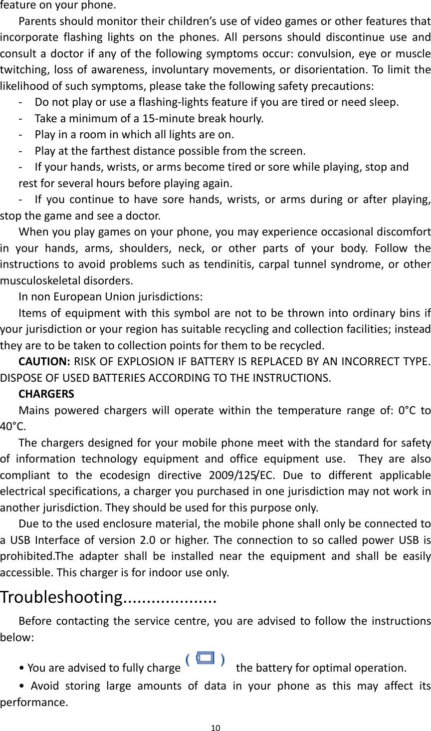  10  feature on your phone.   Parents should monitor their children&rsquo;s use of video games or other features that incorporate  flashing  lights  on  the  phones.  All  persons  should  discontinue  use  and consult a doctor if any of the following symptoms occur: convulsion, eye or muscle twitching, loss of awareness, involuntary movements, or disorientation. To limit the likelihood of such symptoms, please take the following safety precautions: -  Do not play or use a flashing-lights feature if you are tired or need sleep. -  Take a minimum of a 15-minute break hourly. -  Play in a room in which all lights are on. -  Play at the farthest distance possible from the screen. -  If your hands, wrists, or arms become tired or sore while playing, stop and rest for several hours before playing again. -  If  you  continue  to  have  sore  hands,  wrists,  or  arms  during  or  after  playing, stop the game and see a doctor. When you play games on your phone, you may experience occasional discomfort in  your  hands,  arms,  shoulders,  neck,  or  other  parts  of  your  body.  Follow  the instructions to avoid problems such as tendinitis, carpal tunnel syndrome, or other musculoskeletal disorders. In non European Union jurisdictions: Items of equipment with this symbol are not to be thrown into ordinary bins if your jurisdiction or your region has suitable recycling and collection facilities; instead they are to be taken to collection points for them to be recycled.   CAUTION: RISK OF EXPLOSION IF BATTERY IS REPLACED BY AN INCORRECT TYPE. DISPOSE OF USED BATTERIES ACCORDING TO THE INSTRUCTIONS. CHARGERS Mains  powered  chargers  will  operate  within  the  temperature  range  of:  0&deg;C  to 40&deg;C. The chargers designed for your mobile phone meet with the standard for safety of  information  technology  equipment  and  office  equipment  use.    They  are  also compliant  to  the  ecodesign  directive  2009/125/EC.  Due  to  different  applicable electrical specifications, a charger you purchased in one jurisdiction may not work in another jurisdiction. They should be used for this purpose only. Due to the used enclosure material, the mobile phone shall only be connected to a USB Interface  of version 2.0 or higher.  The  connection to so called power USB  is prohibited.The  adapter  shall  be  installed  near  the  equipment  and  shall  be  easily accessible. This charger is for indoor use only. Troubleshooting.................... Before contacting the  service  centre, you are advised to follow the instructions below: &bull; You are advised to fully charge   the battery for optimal operation. &bull;  Avoid  storing  large  amounts  of  data  in  your  phone  as  this  may  affect  its performance. 