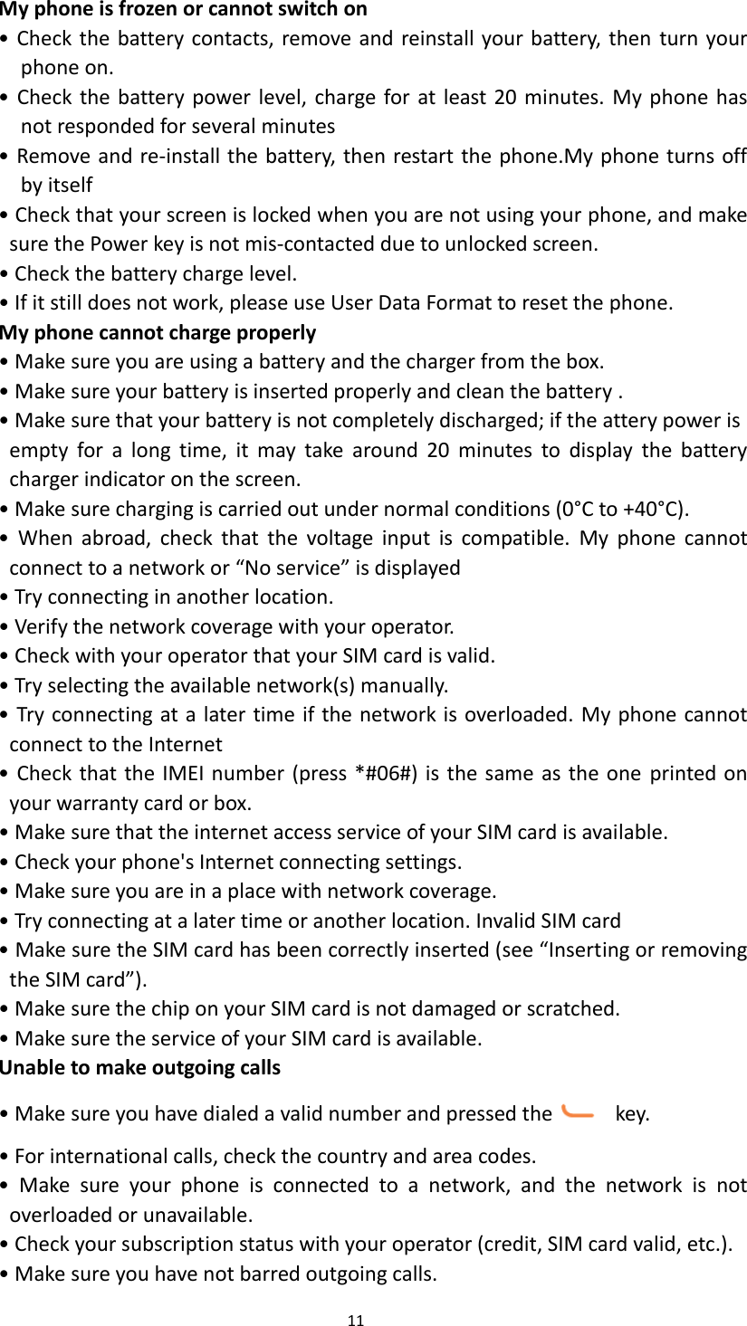  11  My phone is frozen or cannot switch on &bull; Check the battery contacts, remove and reinstall your battery, then  turn your phone on. &bull; Check  the battery power level, charge for at least 20 minutes.  My phone has not responded for several minutes &bull; Remove and re-install the battery, then restart the phone.My phone turns off by itself &bull; Check that your screen is locked when you are not using your phone, and make sure the Power key is not mis-contacted due to unlocked screen. &bull; Check the battery charge level. &bull; If it still does not work, please use User Data Format to reset the phone. My phone cannot charge properly &bull; Make sure you are using a battery and the charger from the box. &bull; Make sure your battery is inserted properly and clean the battery . &bull; Make sure that your battery is not completely discharged; if the attery power is     empty  for  a  long  time,  it  may  take  around  20  minutes  to  display  the  battery charger indicator on the screen. &bull; Make sure charging is carried out under normal conditions (0&deg;C to +40&deg;C). &bull;  When  abroad,  check  that  the  voltage  input  is  compatible.  My  phone  cannot connect to a network or &ldquo;No service&rdquo; is displayed &bull; Try connecting in another location. &bull; Verify the network coverage with your operator. &bull; Check with your operator that your SIM card is valid. &bull; Try selecting the available network(s) manually. &bull; Try connecting at a later time if the network is overloaded. My phone cannot connect to the Internet &bull; Check that the IMEI number (press *#06#) is the same as the one printed on your warranty card or box. &bull; Make sure that the internet access service of your SIM card is available. &bull; Check your phone's Internet connecting settings. &bull; Make sure you are in a place with network coverage. &bull; Try connecting at a later time or another location. Invalid SIM card &bull; Make sure the SIM card has been correctly inserted (see &ldquo;Inserting or removing the SIM card&rdquo;). &bull; Make sure the chip on your SIM card is not damaged or scratched. &bull; Make sure the service of your SIM card is available. Unable to make outgoing calls &bull; Make sure you have dialed a valid number and pressed the   key. &bull; For international calls, check the country and area codes. &bull;  Make  sure  your  phone  is  connected  to  a  network,  and  the  network  is  not overloaded or unavailable. &bull; Check your subscription status with your operator (credit, SIM card valid, etc.). &bull; Make sure you have not barred outgoing calls. 