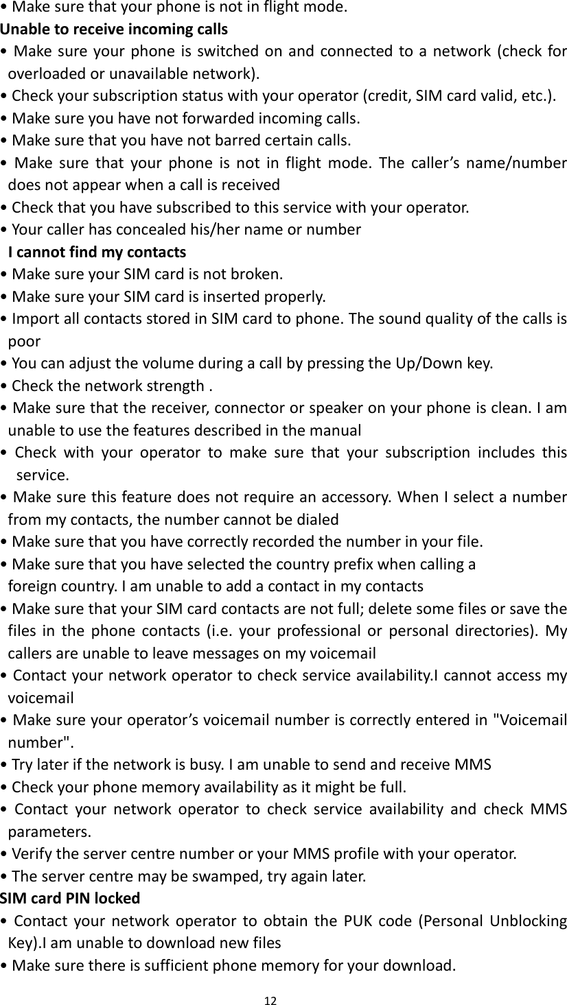 12  &bull; Make sure that your phone is not in flight mode. Unable to receive incoming calls &bull; Make sure your phone is switched on and connected to a network (check for overloaded or unavailable network). &bull; Check your subscription status with your operator (credit, SIM card valid, etc.). &bull; Make sure you have not forwarded incoming calls. &bull; Make sure that you have not barred certain calls. &bull;  Make  sure  that  your  phone  is  not  in  flight  mode. The  caller&rsquo;s  name/number does not appear when a call is received &bull; Check that you have subscribed to this service with your operator. &bull; Your caller has concealed his/her name or number I cannot find my contacts &bull; Make sure your SIM card is not broken. &bull; Make sure your SIM card is inserted properly. &bull; Import all contacts stored in SIM card to phone. The sound quality of the calls is poor &bull; You can adjust the volume during a call by pressing the Up/Down key. &bull; Check the network strength . &bull; Make sure that the receiver, connector or speaker on your phone is clean. I am unable to use the features described in the manual &bull;  Check  with  your  operator  to  make  sure  that  your  subscription  includes  this service. &bull; Make sure this feature does not require an accessory. When I select a number from my contacts, the number cannot be dialed &bull; Make sure that you have correctly recorded the number in your file. &bull; Make sure that you have selected the country prefix when calling a foreign country. I am unable to add a contact in my contacts &bull; Make sure that your SIM card contacts are not full; delete some files or save the files  in  the  phone  contacts  (i.e.  your  professional  or  personal  directories). My callers are unable to leave messages on my voicemail &bull; Contact your network operator to check service availability.I cannot access my voicemail &bull; Make sure your operator&rsquo;s voicemail number is correctly entered in "Voicemail number". &bull; Try later if the network is busy. I am unable to send and receive MMS &bull; Check your phone memory availability as it might be full. &bull;  Contact  your  network  operator  to  check  service  availability  and  check  MMS parameters. &bull; Verify the server centre number or your MMS profile with your operator. &bull; The server centre may be swamped, try again later. SIM card PIN locked &bull;  Contact your  network  operator  to  obtain the  PUK  code  (Personal Unblocking Key).I am unable to download new files &bull; Make sure there is sufficient phone memory for your download. 