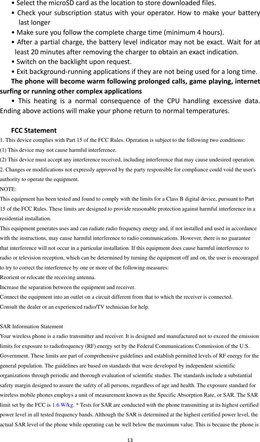  13  &bull; Select the microSD card as the location to store downloaded files. &bull; Check your subscription status with your operator. How to make your battery last longer &bull; Make sure you follow the complete charge time (minimum 4 hours). &bull; After a partial charge, the battery level indicator may not be exact. Wait for at least 20 minutes after removing the charger to obtain an exact indication. &bull; Switch on the backlight upon request. &bull; Exit background-running applications if they are not being used for a long time. The phone will become warm following prolonged calls, game playing, internet surfing or running other complex applications &bull;  This  heating  is  a  normal  consequence  of  the  CPU  handling  excessive  data. Ending above actions will make your phone return to normal temperatures.  FCC Statement 1. This device complies with Part 15 of the FCC Rules. Operation is subject to the following two conditions: (1) This device may not cause harmful interference. (2) This device must accept any interference received, including interference that may cause undesired operation. 2. Changes or modifications not expressly approved by the party responsible for compliance could void the user's authority to operate the equipment. NOTE:   This equipment has been tested and found to comply with the limits for a Class B digital device, pursuant to Part 15 of the FCC Rules. These limits are designed to provide reasonable protection against harmful interference in a residential installation. This equipment generates uses and can radiate radio frequency energy and, if not installed and used in accordance with the instructions, may cause harmful interference to radio communications. However, there is no guarantee that interference will not occur in a particular installation. If this equipment does cause harmful interference to radio or television reception, which can be determined by turning the equipment off and on, the user is encouraged to try to correct the interference by one or more of the following measures: Reorient or relocate the receiving antenna. Increase the separation between the equipment and receiver. Connect the equipment into an outlet on a circuit different from that to which the receiver is connected.   Consult the dealer or an experienced radio/TV technician for help.  SAR Information Statement Your wireless phone is a radio transmitter and receiver. It is designed and manufactured not to exceed the emission limits for exposure to radiofrequency (RF) energy set by the Federal Communications Commission of the U.S. Government. These limits are part of comprehensive guidelines and establish permitted levels of RF energy for the general population. The guidelines are based on standards that were developed by independent scientific organizations through periodic and thorough evaluation of scientific studies. The standards include a substantial safety margin designed to assure the safety of all persons, regardless of age and health. The exposure standard for wireless mobile phones employs a unit of measurement known as the Specific Absorption Rate, or SAR. The SAR limit set by the FCC is 1.6 W/kg. * Tests for SAR are conducted with the phone transmitting at its highest certified power level in all tested frequency bands. Although the SAR is determined at the highest certified power level, the actual SAR level of the phone while operating can be well below the maximum value. This is because the phone is 