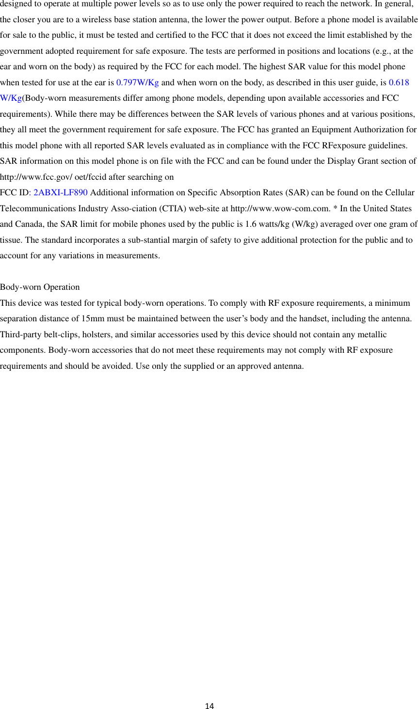  14  designed to operate at multiple power levels so as to use only the power required to reach the network. In general, the closer you are to a wireless base station antenna, the lower the power output. Before a phone model is available for sale to the public, it must be tested and certified to the FCC that it does not exceed the limit established by the government adopted requirement for safe exposure. The tests are performed in positions and locations (e.g., at the ear and worn on the body) as required by the FCC for each model. The highest SAR value for this model phone when tested for use at the ear is 0.797W/Kg and when worn on the body, as described in this user guide, is 0.618 W/Kg(Body-worn measurements differ among phone models, depending upon available accessories and FCC requirements). While there may be differences between the SAR levels of various phones and at various positions, they all meet the government requirement for safe exposure. The FCC has granted an Equipment Authorization for this model phone with all reported SAR levels evaluated as in compliance with the FCC RFexposure guidelines. SAR information on this model phone is on file with the FCC and can be found under the Display Grant section of http://www.fcc.gov/ oet/fccid after searching on   FCC ID: 2ABXI-LF890 Additional information on Specific Absorption Rates (SAR) can be found on the Cellular Telecommunications Industry Asso-ciation (CTIA) web-site at http://www.wow-com.com. * In the United States and Canada, the SAR limit for mobile phones used by the public is 1.6 watts/kg (W/kg) averaged over one gram of tissue. The standard incorporates a sub-stantial margin of safety to give additional protection for the public and to account for any variations in measurements.  Body-worn Operation This device was tested for typical body-worn operations. To comply with RF exposure requirements, a minimum separation distance of 15mm must be maintained between the user&rsquo;s body and the handset, including the antenna. Third-party belt-clips, holsters, and similar accessories used by this device should not contain any metallic components. Body-worn accessories that do not meet these requirements may not comply with RF exposure requirements and should be avoided. Use only the supplied or an approved antenna.    