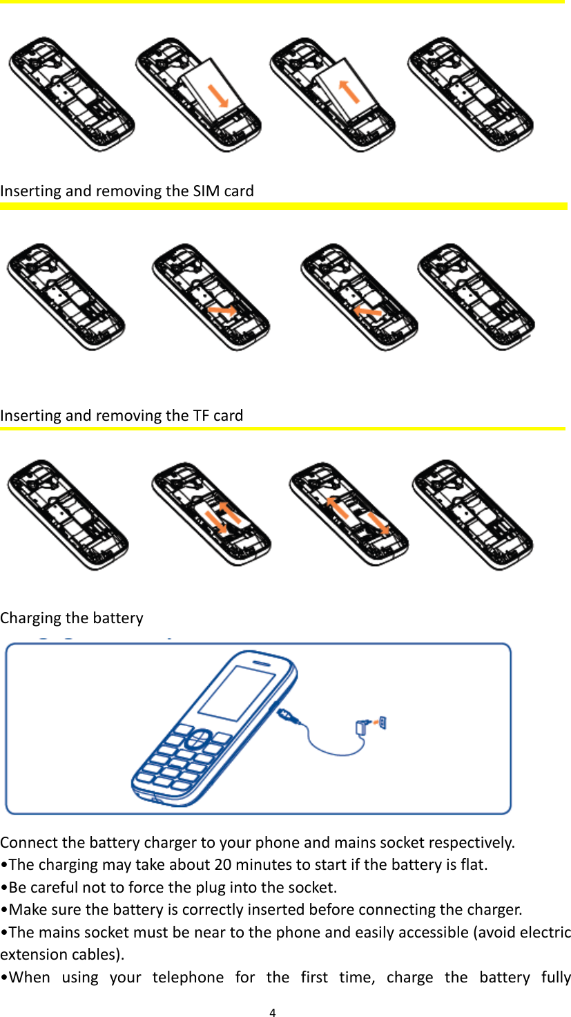  4   Inserting and removing the SIM card   Inserting and removing the TF card  Charging the battery    Connect the battery charger to your phone and mains socket respectively. &bull;The charging may take about 20 minutes to start if the battery is flat. &bull;Be careful not to force the plug into the socket.   &bull;Make sure the battery is correctly inserted before connecting the charger. &bull;The mains socket must be near to the phone and easily accessible (avoid electric extension cables). &bull;When  using  your  telephone  for  the  first  time,  charge  the  battery  fully 