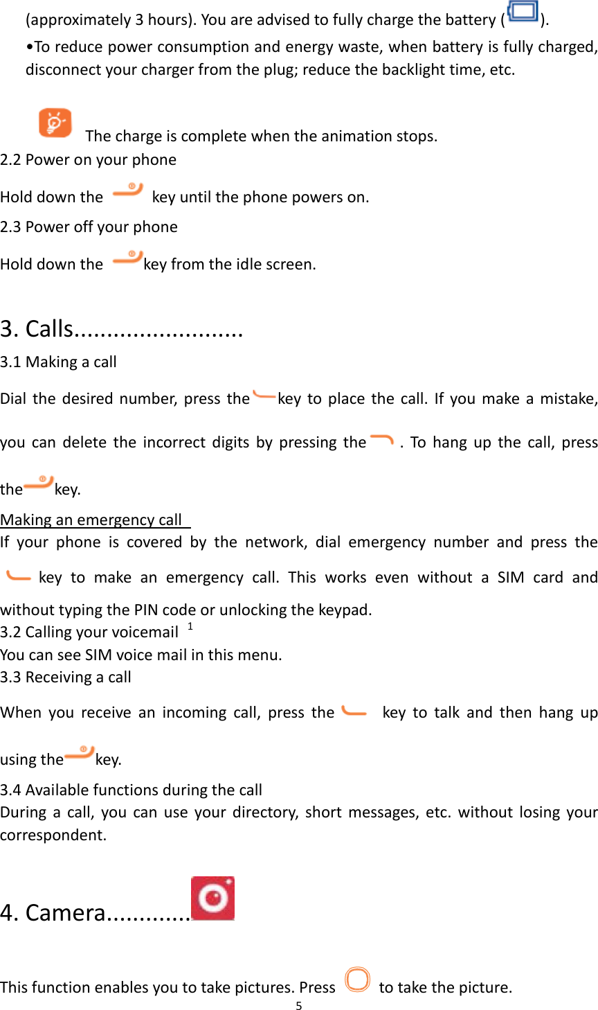  5  (approximately 3 hours). You are advised to fully charge the battery ( ). &bull;To reduce power consumption and energy waste, when battery is fully charged, disconnect your charger from the plug; reduce the backlight time, etc.  The charge is complete when the animation stops. 2.2 Power on your phone Hold down the    key until the phone powers on. 2.3 Power off your phone Hold down the  key from the idle screen.  3. Calls.......................... 3.1 Making a call Dial the desired number, press the key to place the call. If  you make a mistake, you  can  delete  the  incorrect  digits  by  pressing  the .  To  hang  up  the  call,  press the key.   Making an emergency call   If  your  phone  is  covered  by  the  network,  dial  emergency  number  and  press  the     key  to  make  an  emergency  call.  This  works  even  without  a  SIM  card  and without typing the PIN code or unlocking the keypad.     3.2 Calling your voicemail  1 You can see SIM voice mail in this menu. 3.3 Receiving a call When  you  receive  an  incoming  call,  press  the   key  to  talk  and  then  hang  up using the key.   3.4 Available functions during the call During  a  call,  you  can  use  your directory,  short  messages, etc.  without  losing  your correspondent.  4. Camera.............                                                               This function enables you to take pictures. Press   to take the picture. 