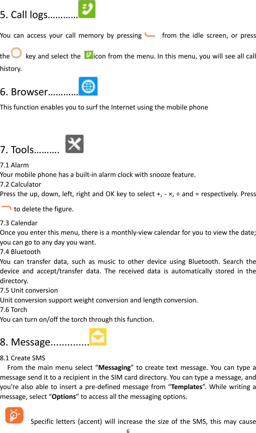  6  5. Call logs&hellip;&hellip;&hellip;&hellip;  You  can  access  your  call  memory  by  pressing   from  the  idle  screen,  or  press the   key and select the  icon from the menu. In this menu, you will see all call history. 6. Browser&hellip;&hellip;&hellip;&hellip;  This function enables you to surf the Internet using the mobile phone  7. Tools&hellip;&hellip;&hellip;.     7.1 Alarm Your mobile phone has a built-in alarm clock with snooze feature. 7.2 Calculator Press the up, down, left, right and OK key to select +, - &times;, &divide; and = respectively. Press to delete the figure. 7.3 Calendar Once you enter this menu, there is a monthly-view calendar for you to view the date; you can go to any day you want. 7.4 Bluetooth You  can  transfer  data,  such  as  music  to  other  device  using  Bluetooth.  Search  the device  and  accept/transfer  data.  The  received  data  is  automatically  stored  in  the directory.   7.5 Unit conversion Unit conversion support weight conversion and length conversion. 7.6 Torch You can turn on/off the torch through this function. 8. Message..............  8.1 Create SMS From the main menu select &ldquo;Messaging&rdquo; to create text message. You can type a message send it to a recipient in the SIM card directory. You can type a message, and you're also able to insert a pre-defined message from &ldquo;Templates&rdquo;. While writing a message, select &ldquo;Options&rdquo; to access all the messaging options.      Specific letters (accent) will  increase the size of the  SMS,  this  may cause 