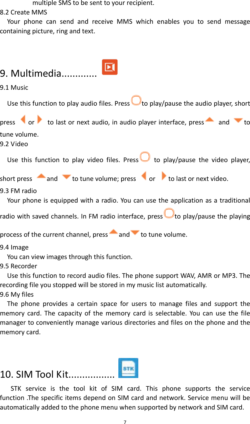  7  multiple SMS to be sent to your recipient. 8.2 Create MMS Your  phone  can  send  and  receive  MMS  which  enables  you  to  send  message containing picture, ring and text.  9. Multimedia.............  9.1 Music Use this function to play audio files. Press to play/pause the audio player, short press  or   to last or next audio, in audio player interface, press   and  to tune volume.   9.2 Video Use  this  function  to  play  video  files.  Press   to  play/pause  the  video  player, short press  and  to tune volume; press  or  to last or next video. 9.3 FM radio Your phone is equipped with a radio. You can use the application as a traditional radio with saved channels. In FM radio interface, press to play/pause the playing process of the current channel, press and to tune volume. 9.4 Image You can view images through this function. 9.5 Recorder Use this function to record audio files. The phone support WAV, AMR or MP3. The recording file you stopped will be stored in my music list automatically. 9.6 My files The  phone  provides  a  certain  space  for  users  to  manage  files  and  support  the memory  card.  The  capacity  of the  memory  card  is  selectable.  You  can  use  the  file manager to conveniently manage various directories and files on the phone and the memory card.  10. SIM Tool Kit.................   STK  service  is  the  tool  kit  of  SIM  card.  This  phone  supports  the  service function .The specific items depend on SIM card and network. Service menu will be automatically added to the phone menu when supported by network and SIM card. 