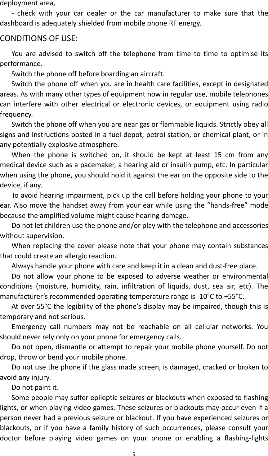  9  deployment area, -  check  with  your  car  dealer  or  the  car  manufacturer  to  make  sure  that  the dashboard is adequately shielded from mobile phone RF energy. CONDITIONS OF USE: You  are  advised  to  switch  off  the  telephone  from  time  to  time  to  optimise  its performance. Switch the phone off before boarding an aircraft. Switch the phone off when you are in health care facilities, except in designated areas. As with many other types of equipment now in regular use, mobile telephones can  interfere  with  other  electrical  or  electronic  devices,  or  equipment  using  radio frequency. Switch the phone off when you are near gas or flammable liquids. Strictly obey all signs and instructions posted in a fuel depot, petrol station, or chemical plant, or in any potentially explosive atmosphere. When  the  phone  is  switched  on,  it  should  be  kept  at  least  15  cm  from  any medical device such as a pacemaker, a hearing aid or insulin pump, etc. In particular when using the phone, you should hold it against the ear on the opposite side to the device, if any.   To avoid hearing impairment, pick up the call before holding your phone to your ear. Also move the handset away from your ear while using the &ldquo;hands-free&rdquo; mode because the amplified volume might cause hearing damage. Do not let children use the phone and/or play with the telephone and accessories without supervision. When replacing the cover please note that your phone may contain substances that could create an allergic reaction. Always handle your phone with care and keep it in a clean and dust-free place. Do  not  allow  your  phone  to  be  exposed  to  adverse  weather  or  environmental conditions  (moisture,  humidity,  rain,  infiltration  of  liquids,  dust,  sea  air,  etc).  The manufacturer&rsquo;s recommended operating temperature range is -10&deg;C to +55&deg;C.   At over 55&deg;C the legibility of the phone&rsquo;s display may be impaired, though this is temporary and not serious.   Emergency  call  numbers  may  not  be  reachable  on  all  cellular  networks.  You should never rely only on your phone for emergency calls. Do not open, dismantle or attempt to repair your mobile phone yourself. Do not drop, throw or bend your mobile phone. Do not use the phone if the glass made screen, is damaged, cracked or broken to avoid any injury.   Do not paint it. Some people may suffer epileptic seizures or blackouts when exposed to flashing lights, or when playing video games. These seizures or blackouts may occur even if a person never had a previous seizure or blackout. If you have experienced seizures or blackouts, or  if  you  have  a  family  history  of  such  occurrences, please consult  your doctor  before  playing  video  games  on  your  phone  or  enabling  a  flashing-lights 