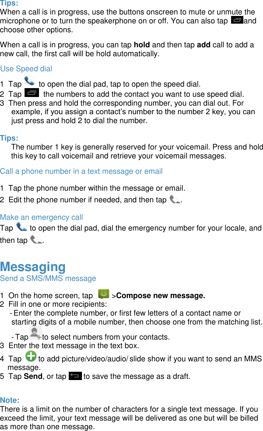  Tips: When a call is in progress, use the buttons onscreen to mute or unmute the microphone or to turn the speakerphone on or off. You can also tap  and choose other options.  When a call is in progress, you can tap hold and then tap add call to add a new call, the first call will be hold automatically. Use Speed dial 1  Tap        to open the dial pad, tap to open the speed dial. 2  Tap    the numbers to add the contact you want to use speed dial. 3  Then press and hold the corresponding number, you can dial out. For example, if you assign a contact&rsquo;s number to the number 2 key, you can just press and hold 2 to dial the number.  Tips: The number 1 key is generally reserved for your voicemail. Press and hold this key to call voicemail and retrieve your voicemail messages. Call a phone number in a text message or email 1  Tap the phone number within the message or email. 2  Edit the phone number if needed, and then tap  .  Make an emergency call Tap   to open the dial pad, dial the emergency number for your locale, and then tap  .  Messaging Send a SMS/MMS message 1  On the home screen, tap    >Compose new message. 2  Fill in one or more recipients:  - Enter the complete number, or first few letters of a contact name or starting digits of a mobile number, then choose one from the matching list. - Tap to select numbers from your contacts. 3  Enter the text message in the text box. 4  Tap   to add picture/video/audio/ slide show if you want to send an MMS message. 5  Tap Send, or tap        to save the message as a draft.  Note: There is a limit on the number of characters for a single text message. If you exceed the limit, your text message will be delivered as one but will be billed as more than one message.  