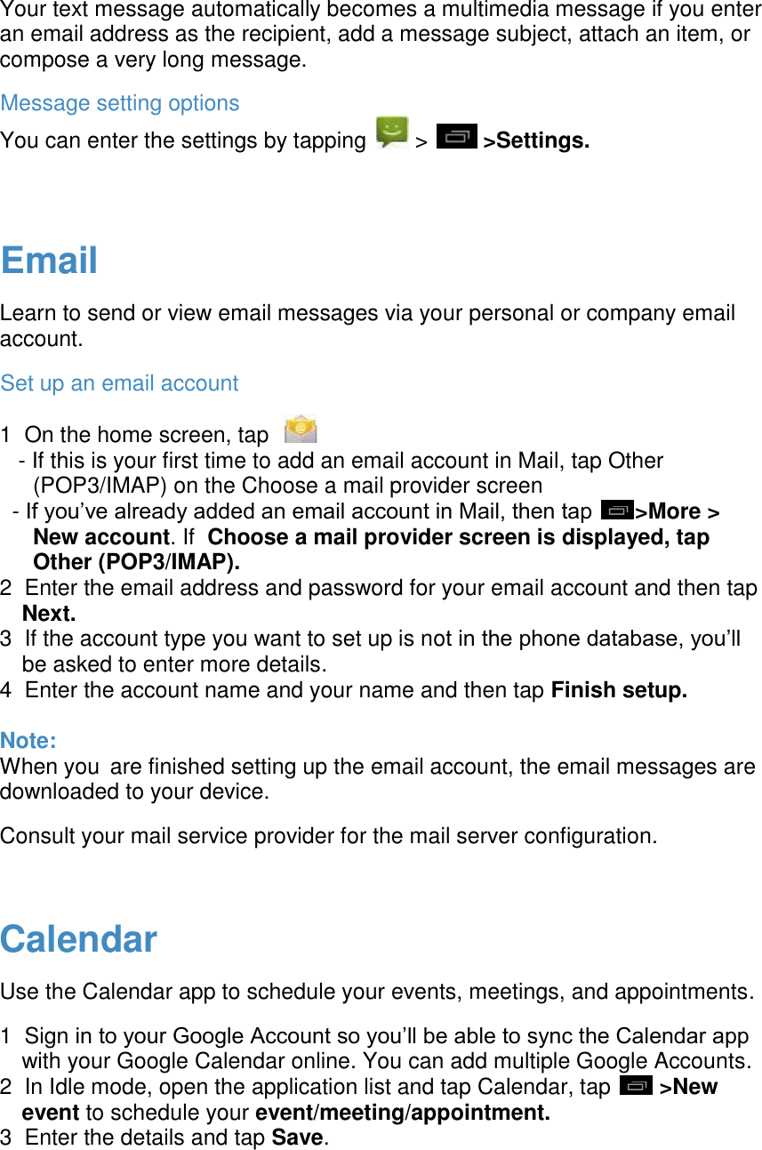  Your text message automatically becomes a multimedia message if you enter an email address as the recipient, add a message subject, attach an item, or compose a very long message. Message setting options You can enter the settings by tapping   >   >Settings.   Email Learn to send or view email messages via your personal or company email account. Set up an email account 1  On the home screen, tap       - If this is your first time to add an email account in Mail, tap Other (POP3/IMAP) on the Choose a mail provider screen   - If you&rsquo;ve already added an email account in Mail, then tap  >More > New account. If  Choose a mail provider screen is displayed, tap Other (POP3/IMAP). 2  Enter the email address and password for your email account and then tap Next. 3  If the account type you want to set up is not in the phone database, you&rsquo;ll be asked to enter more details. 4  Enter the account name and your name and then tap Finish setup.  Note: When you are finished setting up the email account, the email messages are downloaded to your device.  Consult your mail service provider for the mail server configuration.   Calendar Use the Calendar app to schedule your events, meetings, and appointments. 1  Sign in to your Google Account so you&rsquo;ll be able to sync the Calendar app with your Google Calendar online. You can add multiple Google Accounts. 2  In Idle mode, open the application list and tap Calendar, tap   >New event to schedule your event/meeting/appointment. 3  Enter the details and tap Save.    