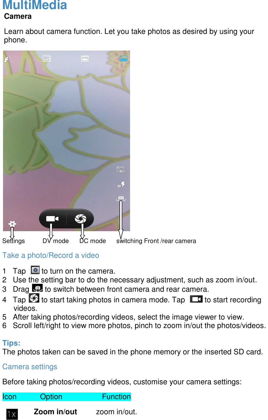  MultiMedia Camera Learn about camera function. Let you take photos as desired by using your phone.                             Settings          DV mode      DC mode      switching Front /rear camera    Take a photo/Record a video 1   Tap    to turn on the camera. 2   Use the setting bar to do the necessary adjustment, such as zoom in/out. 3   Drag   to switch between front camera and rear camera. 4   Tap   to start taking photos in camera mode. Tap    to start recording videos. 5   After taking photos/recording videos, select the image viewer to view. 6   Scroll left/right to view more photos, pinch to zoom in/out the photos/videos.  Tips: The photos taken can be saved in the phone memory or the inserted SD card. Camera settings Before taking photos/recording videos, customise your camera settings: Icon    Option                 Function                 Zoom in/out         zoom in/out. 