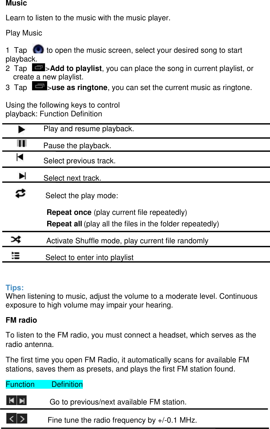  Music Learn to listen to the music with the music player. Play Music 1  Tap    to open the music screen, select your desired song to start playback.  2  Tap   >Add to playlist, you can place the song in current playlist, or create a new playlist.  3  Tap   >use as ringtone, you can set the current music as ringtone.   Using the following keys to control playback: Function Definition                   Play and resume playback.               Pause the playback.                   Select previous track.               Select next track.              Select the play mode: Repeat once (play current file repeatedly)  Repeat all (play all the files in the folder repeatedly)                            Activate Shuffle mode, play current file randomly                Select to enter into playlist  Tips: When listening to music, adjust the volume to a moderate level. Continuous exposure to high volume may impair your hearing. FM radio To listen to the FM radio, you must connect a headset, which serves as the radio antenna. The first time you open FM Radio, it automatically scans for available FM stations, saves them as presets, and plays the first FM station found. Function        Definition            Go to previous/next available FM station.           Fine tune the radio frequency by +/-0.1 MHz. 