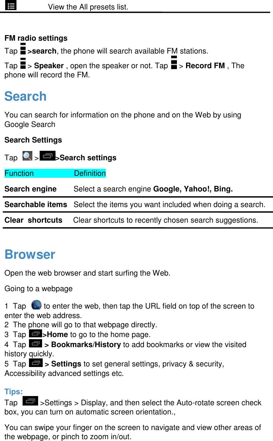                 View the All presets list.  FM radio settings Tap   >search, the phone will search available FM stations. Tap   > Speaker , open the speaker or not. Tap   > Record FM , The phone will record the FM.  Search You can search for information on the phone and on the Web by using Google Search Search Settings Tap    > >Search settings Function                   Definition Search engine        Select a search engine Google, Yahoo!, Bing. Searchable items   Select the items you want included when doing a search. Clear  shortcuts     Clear shortcuts to recently chosen search suggestions.  Browser Open the web browser and start surfing the Web. Going to a webpage 1  Tap    to enter the web, then tap the URL field on top of the screen to enter the web address.  2  The phone will go to that webpage directly.  3  Tap  >Home to go to the home page.  4  Tap   > Bookmarks/History to add bookmarks or view the visited history quickly.  5  Tap   > Settings to set general settings, privacy &amp; security, Accessibility advanced settings etc.   Tips: Tap    >Settings > Display, and then select the Auto-rotate screen check box, you can turn on automatic screen orientation.,  You can swipe your finger on the screen to navigate and view other areas of the webpage, or pinch to zoom in/out. 
