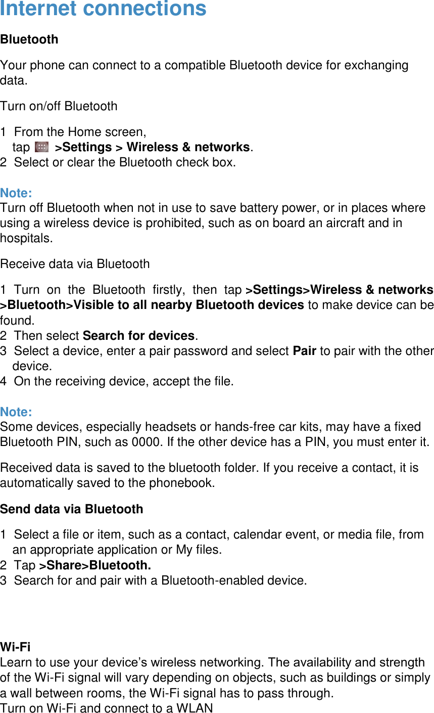  Internet connections Bluetooth Your phone can connect to a compatible Bluetooth device for exchanging data. Turn on/off Bluetooth 1  From the Home screen,  tap    >Settings > Wireless &amp; networks.  2  Select or clear the Bluetooth check box.   Note: Turn off Bluetooth when not in use to save battery power, or in places where using a wireless device is prohibited, such as on board an aircraft and in hospitals. Receive data via Bluetooth 1  Turn  on  the  Bluetooth  firstly,  then  tap >Settings>Wireless &amp; networks >Bluetooth>Visible to all nearby Bluetooth devices to make device can be found. 2  Then select Search for devices.  3  Select a device, enter a pair password and select Pair to pair with the other device. 4  On the receiving device, accept the file.  Note: Some devices, especially headsets or hands-free car kits, may have a fixed Bluetooth PIN, such as 0000. If the other device has a PIN, you must enter it. Received data is saved to the bluetooth folder. If you receive a contact, it is automatically saved to the phonebook. Send data via Bluetooth 1  Select a file or item, such as a contact, calendar event, or media file, from an appropriate application or My files.  2  Tap >Share>Bluetooth.  3  Search for and pair with a Bluetooth-enabled device.   Wi-Fi Learn to use your device&rsquo;s wireless networking. The availability and strength of the Wi-Fi signal will vary depending on objects, such as buildings or simply a wall between rooms, the Wi-Fi signal has to pass through. Turn on Wi-Fi and connect to a WLAN 